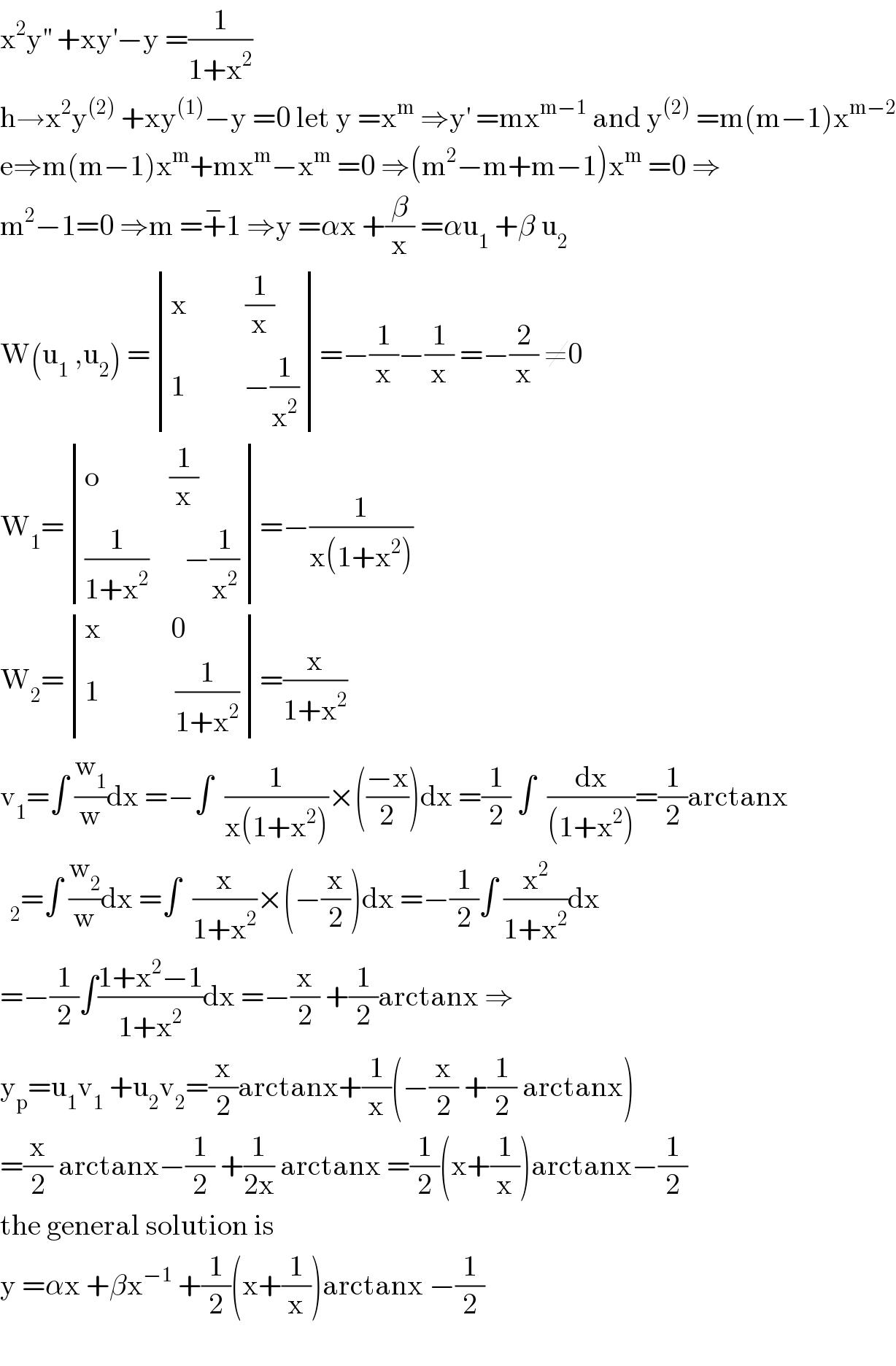 x^2 y^(′′)  +xy^′ −y =(1/(1+x^2 ))  h→x^2 y^((2))  +xy^((1)) −y =0 let y =x^m  ⇒y^′  =mx^(m−1)  and y^((2))  =m(m−1)x^(m−2)   e⇒m(m−1)x^m +mx^m −x^m  =0 ⇒(m^2 −m+m−1)x^m  =0 ⇒  m^2 −1=0 ⇒m =+^− 1 ⇒y =αx +(β/x) =αu_1  +β u_2   W(u_1  ,u_2 ) = determinant (((x          (1/x))),((1          −(1/x^2 ))))=−(1/x)−(1/x) =−(2/x) ≠0  W_1 = determinant (((o            (1/x))),(((1/(1+x^2 ))      −(1/x^2 ))))=−(1/(x(1+x^2 )))  W_2 = determinant (((x            0)),((1             (1/(1+x^2 )))))=(x/(1+x^2 ))  v_1 =∫ (w_1 /w)dx =−∫  (1/(x(1+x^2 )))×(((−x)/2))dx =(1/2) ∫  (dx/((1+x^2 )))=(1/2)arctanx  =∫ (w_2 /w)dx =∫  (x/(1+x^2 ))×(−(x/2))dx =−(1/2)∫ (x^2 /(1+x^2 ))dx  =−(1/2)∫((1+x^2 −1)/(1+x^2 ))dx =−(x/2) +(1/2)arctanx ⇒  y_p =u_1 v_1  +u_2 v_2 =(x/2)arctanx+(1/x)(−(x/2) +(1/2) arctanx)  =(x/2) arctanx−(1/2) +(1/(2x)) arctanx =(1/2)(x+(1/x))arctanx−(1/2)  the general solution is   y =αx +βx^(−1)  +(1/2)(x+(1/x))arctanx −(1/2)    