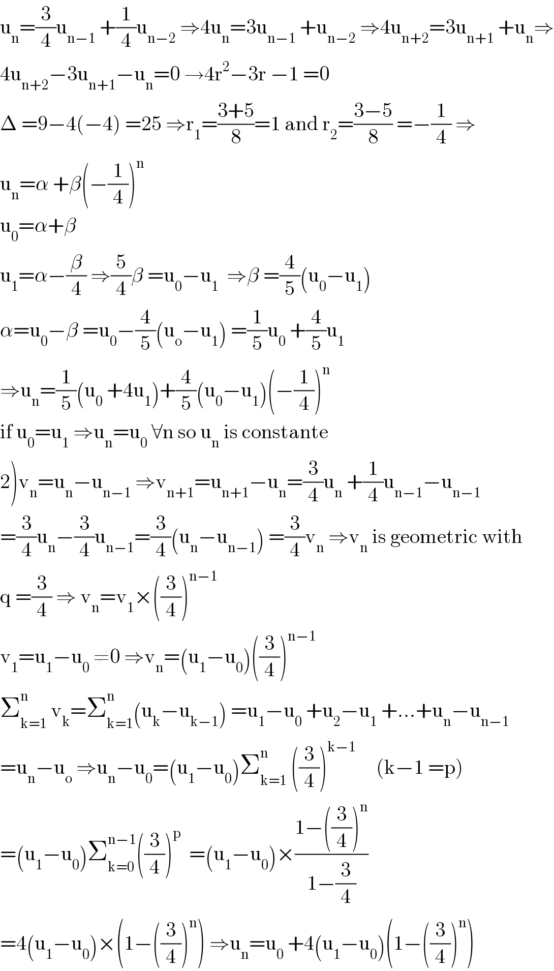 u_n =(3/4)u_(n−1)  +(1/4)u_(n−2)  ⇒4u_n =3u_(n−1)  +u_(n−2)  ⇒4u_(n+2) =3u_(n+1)  +u_n ⇒  4u_(n+2) −3u_(n+1) −u_n =0 →4r^2 −3r −1 =0  Δ =9−4(−4) =25 ⇒r_1 =((3+5)/8)=1 and r_2 =((3−5)/8) =−(1/4) ⇒  u_n =α +β(−(1/4))^n   u_0 =α+β  u_1 =α−(β/4) ⇒(5/4)β =u_0 −u_1   ⇒β =(4/5)(u_0 −u_1 )  α=u_0 −β =u_0 −(4/5)(u_o −u_1 ) =(1/5)u_0  +(4/5)u_1   ⇒u_n =(1/5)(u_0  +4u_1 )+(4/5)(u_0 −u_1 )(−(1/4))^n   if u_0 =u_1  ⇒u_n =u_0  ∀n so u_n  is constante  2)v_n =u_n −u_(n−1)  ⇒v_(n+1) =u_(n+1) −u_n =(3/4)u_n  +(1/4)u_(n−1) −u_(n−1)   =(3/4)u_n −(3/4)u_(n−1) =(3/4)(u_n −u_(n−1) ) =(3/4)v_n  ⇒v_n  is geometric with  q =(3/4) ⇒ v_n =v_1 ×((3/4))^(n−1)   v_1 =u_1 −u_0  ≠0 ⇒v_n =(u_1 −u_0 )((3/4))^(n−1)   Σ_(k=1) ^n  v_k =Σ_(k=1) ^n (u_k −u_(k−1) ) =u_1 −u_0  +u_2 −u_1  +...+u_n −u_(n−1)   =u_n −u_o  ⇒u_n −u_0 =(u_1 −u_0 )Σ_(k=1) ^n  ((3/4))^(k−1)      (k−1 =p)  =(u_1 −u_0 )Σ_(k=0) ^(n−1) ((3/4))^p   =(u_1 −u_0 )×((1−((3/4))^n )/(1−(3/4)))  =4(u_1 −u_0 )×(1−((3/4))^n ) ⇒u_n =u_0  +4(u_1 −u_0 )(1−((3/4))^n )  