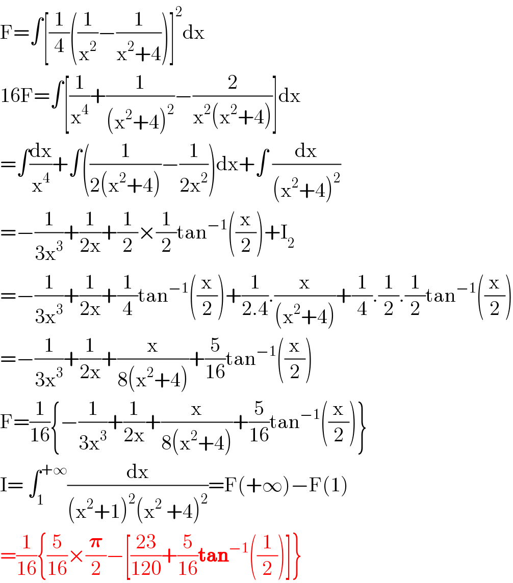 F=∫[(1/4)((1/x^2 )−(1/(x^2 +4)))]^2 dx  16F=∫[(1/x^4 )+(1/((x^2 +4)^2 ))−(2/(x^2 (x^2 +4)))]dx  =∫(dx/x^4 )+∫((1/(2(x^2 +4)))−(1/(2x^2 )))dx+∫ (dx/((x^2 +4)^2 ))  =−(1/(3x^3 ))+(1/(2x))+(1/2)×(1/2)tan^(−1) ((x/2))+I_2   =−(1/(3x^3 ))+(1/(2x))+(1/4)tan^(−1) ((x/2))+(1/(2.4)).(x/((x^2 +4)))+(1/4).(1/2).(1/2)tan^(−1) ((x/2))  =−(1/(3x^3 ))+(1/(2x))+(x/(8(x^2 +4)))+(5/(16))tan^(−1) ((x/2))  F=(1/(16)){−(1/(3x^3 ))+(1/(2x))+(x/(8(x^2 +4)))+(5/(16))tan^(−1) ((x/2))}  I= ∫_1 ^(+∞) (dx/((x^2 +1)^2 (x^2  +4)^2 ))=F(+∞)−F(1)  =(1/(16)){(5/(16))×(𝛑/2)−[((23)/(120))+(5/(16))tan^(−1) ((1/2))]}  