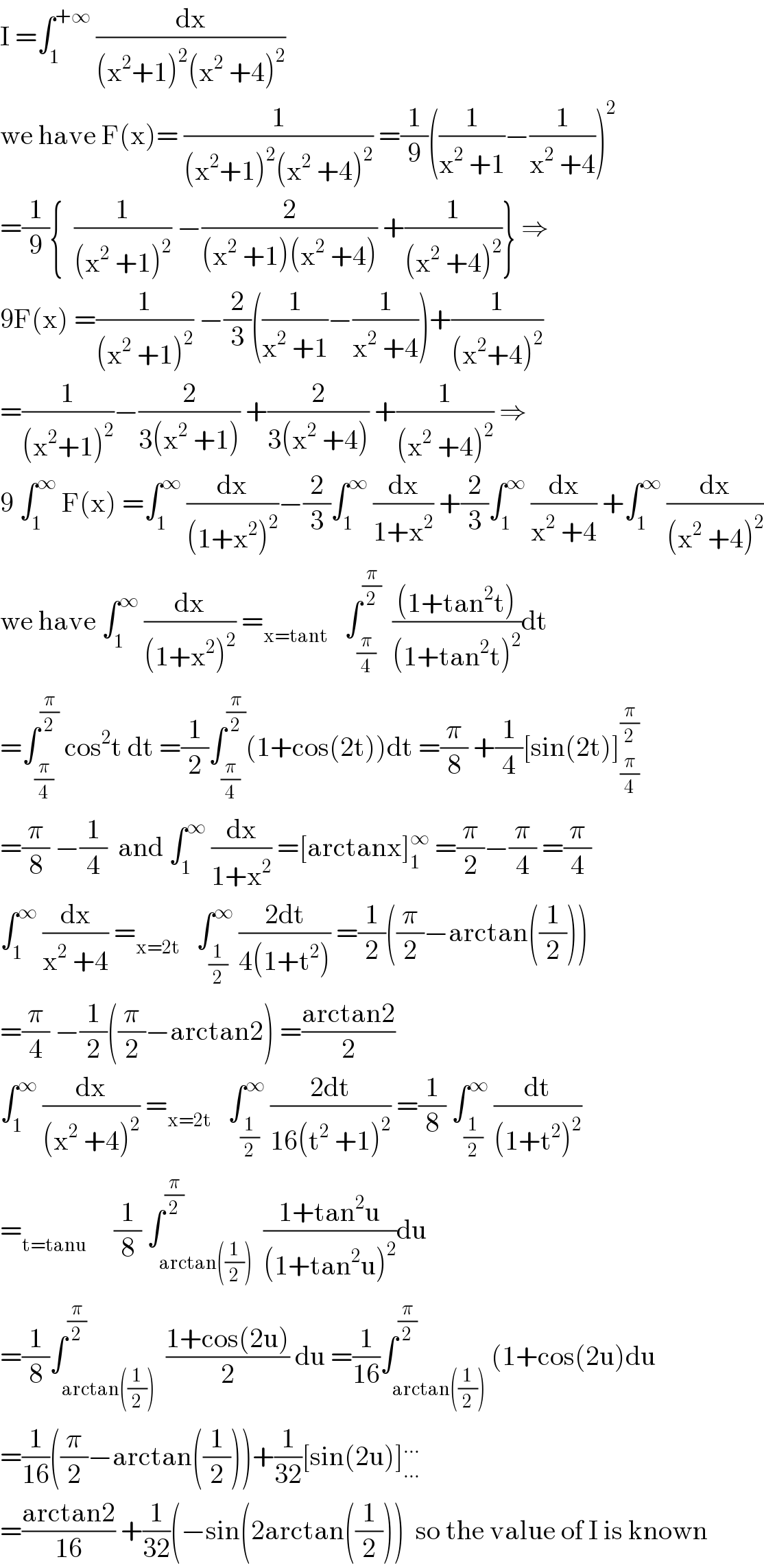 I =∫_1 ^(+∞)  (dx/((x^2 +1)^2 (x^2  +4)^2 ))  we have F(x)= (1/((x^2 +1)^2 (x^2  +4)^2 )) =(1/9)((1/(x^2  +1))−(1/(x^2  +4)))^2   =(1/9){  (1/((x^2  +1)^2 )) −(2/((x^2  +1)(x^2  +4))) +(1/((x^2  +4)^2 ))} ⇒  9F(x) =(1/((x^2  +1)^2 )) −(2/3)((1/(x^2  +1))−(1/(x^2  +4)))+(1/((x^2 +4)^2 ))  =(1/((x^2 +1)^2 ))−(2/(3(x^2  +1))) +(2/(3(x^2  +4))) +(1/((x^2  +4)^2 )) ⇒  9 ∫_1 ^∞  F(x) =∫_1 ^∞  (dx/((1+x^2 )^2 ))−(2/3)∫_1 ^∞  (dx/(1+x^2 )) +(2/3)∫_1 ^∞  (dx/(x^2  +4)) +∫_1 ^∞  (dx/((x^2  +4)^2 ))  we have ∫_1 ^∞  (dx/((1+x^2 )^2 )) =_(x=tant)    ∫_(π/4) ^(π/2)   (((1+tan^2 t))/((1+tan^2 t)^2 ))dt  =∫_(π/4) ^(π/2)  cos^2 t dt =(1/2)∫_(π/4) ^(π/2) (1+cos(2t))dt =(π/8) +(1/4)[sin(2t)]_(π/4) ^(π/2)   =(π/8) −(1/4)  and ∫_1 ^∞  (dx/(1+x^2 )) =[arctanx]_1 ^∞  =(π/2)−(π/4) =(π/4)  ∫_1 ^∞  (dx/(x^2  +4)) =_(x=2t)    ∫_(1/2) ^∞  ((2dt)/(4(1+t^2 ))) =(1/2)((π/2)−arctan((1/2)))  =(π/4) −(1/2)((π/2)−arctan2) =((arctan2)/2)  ∫_1 ^∞  (dx/((x^2  +4)^2 )) =_(x=2t)    ∫_(1/2) ^∞  ((2dt)/(16(t^2  +1)^2 )) =(1/8) ∫_(1/2) ^∞  (dt/((1+t^2 )^2 ))  =_(t=tanu)      (1/8) ∫_(arctan((1/2))) ^(π/2)  ((1+tan^2 u)/((1+tan^2 u)^2 ))du  =(1/8)∫_(arctan((1/2))) ^(π/2)  ((1+cos(2u))/2) du =(1/(16))∫_(arctan((1/2))) ^(π/2) (1+cos(2u)du  =(1/(16))((π/2)−arctan((1/2)))+(1/(32))[sin(2u)]_(...) ^(...)   =((arctan2)/(16)) +(1/(32))(−sin(2arctan((1/2)))  so the value of I is known  