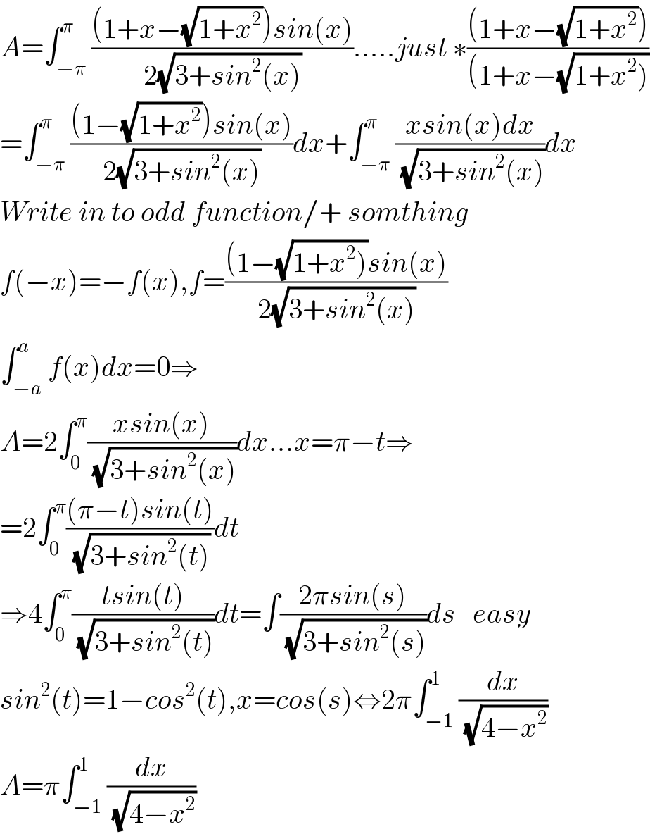 A=∫_(−π) ^π (((1+x−(√(1+x^2 )))sin(x))/(2(√(3+sin^2 (x))))).....just ∗(((1+x−(√(1+x^2 ))))/((1+x−(√(1+x^2 )))))  =∫_(−π) ^π (((1−(√(1+x^2 )))sin(x))/(2(√(3+sin^2 (x)))))dx+∫_(−π) ^π ((xsin(x)dx)/(√(3+sin^2 (x))))dx  Write in to odd function/+ somthing  f(−x)=−f(x),f=(((1−(√(1+x^2 )))sin(x))/(2(√(3+sin^2 (x)))))  ∫_(−a) ^a f(x)dx=0⇒  A=2∫_0 ^π ((xsin(x))/(√(3+sin^2 (x))))dx...x=π−t⇒  =2∫_0 ^π (((π−t)sin(t))/(√(3+sin^2 (t))))dt  ⇒4∫_0 ^π ((tsin(t))/(√(3+sin^2 (t))))dt=∫((2πsin(s))/(√(3+sin^2 (s))))ds   easy  sin^2 (t)=1−cos^2 (t),x=cos(s)⇔2π∫_(−1) ^1 (dx/(√(4−x^2 )))  A=π∫_(−1) ^1 (dx/(√(4−x^2 )))  