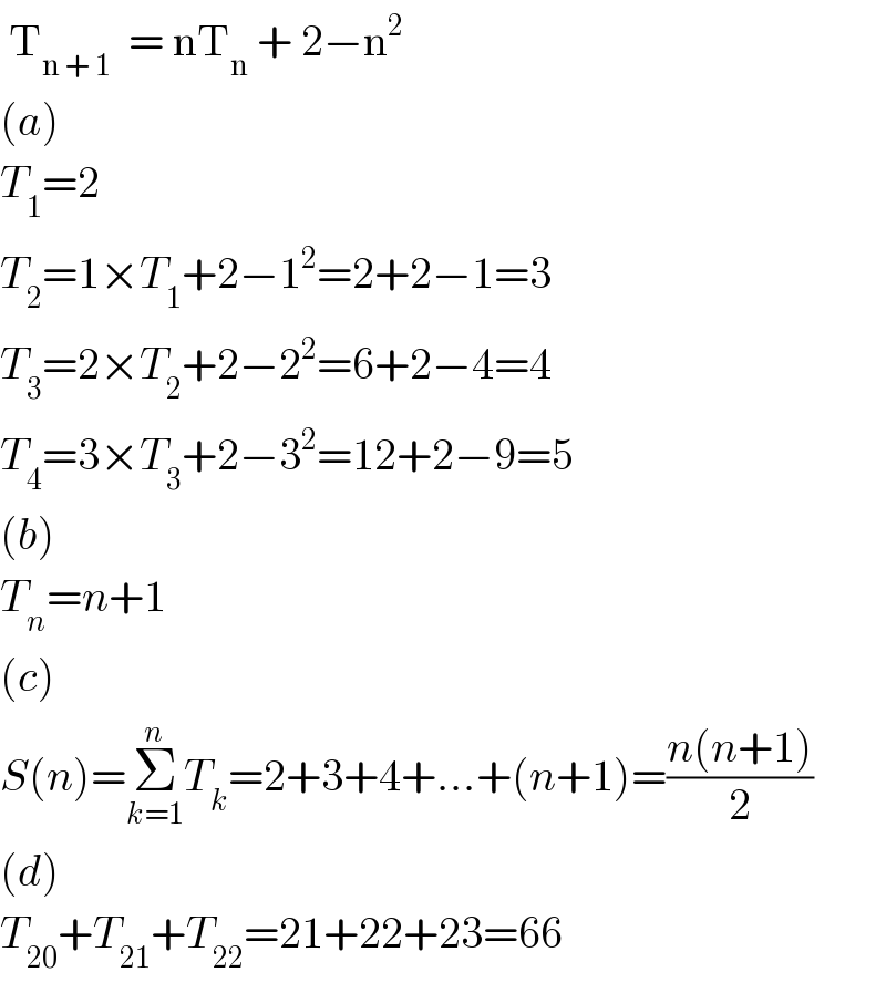  T_(n + 1)   = nT_n  + 2−n^2   (a)  T_1 =2  T_2 =1×T_1 +2−1^2 =2+2−1=3  T_3 =2×T_2 +2−2^2 =6+2−4=4  T_4 =3×T_3 +2−3^2 =12+2−9=5  (b)  T_n =n+1  (c)  S(n)=Σ_(k=1) ^n T_k =2+3+4+...+(n+1)=((n(n+1))/2)  (d)  T_(20) +T_(21) +T_(22) =21+22+23=66  