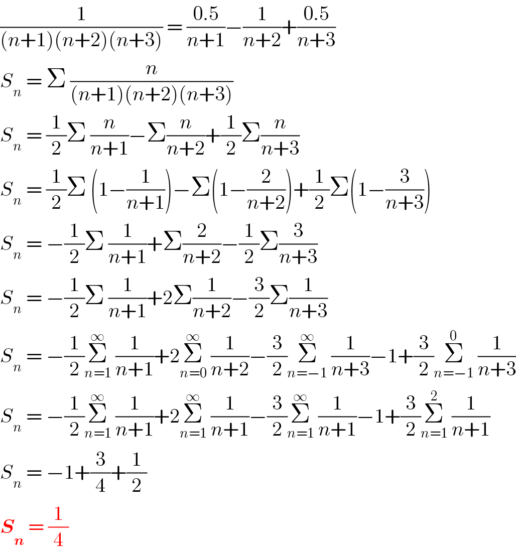 (1/((n+1)(n+2)(n+3))) = ((0.5)/(n+1))−(1/(n+2))+((0.5)/(n+3))  S_n  = Σ (n/((n+1)(n+2)(n+3)))   S_n  = (1/2)Σ (n/(n+1))−Σ(n/(n+2))+(1/2)Σ(n/(n+3))  S_n  = (1/2)Σ (1−(1/(n+1)))−Σ(1−(2/(n+2)))+(1/2)Σ(1−(3/(n+3)))  S_n  = −(1/2)Σ (1/(n+1))+Σ(2/(n+2))−(1/2)Σ(3/(n+3))  S_n  = −(1/2)Σ (1/(n+1))+2Σ(1/(n+2))−(3/2)Σ(1/(n+3))  S_n  = −(1/2)Σ_(n=1) ^∞  (1/(n+1))+2Σ_(n=0) ^∞  (1/(n+2))−(3/2)Σ_(n=−1) ^∞  (1/(n+3))−1+(3/2)Σ_(n=−1) ^0  (1/(n+3))  S_n  = −(1/2)Σ_(n=1) ^∞  (1/(n+1))+2Σ_(n=1) ^∞  (1/(n+1))−(3/2)Σ_(n=1) ^∞  (1/(n+1))−1+(3/2)Σ_(n=1) ^2  (1/(n+1))  S_n  = −1+(3/4)+(1/2)  S_n  = (1/4)  