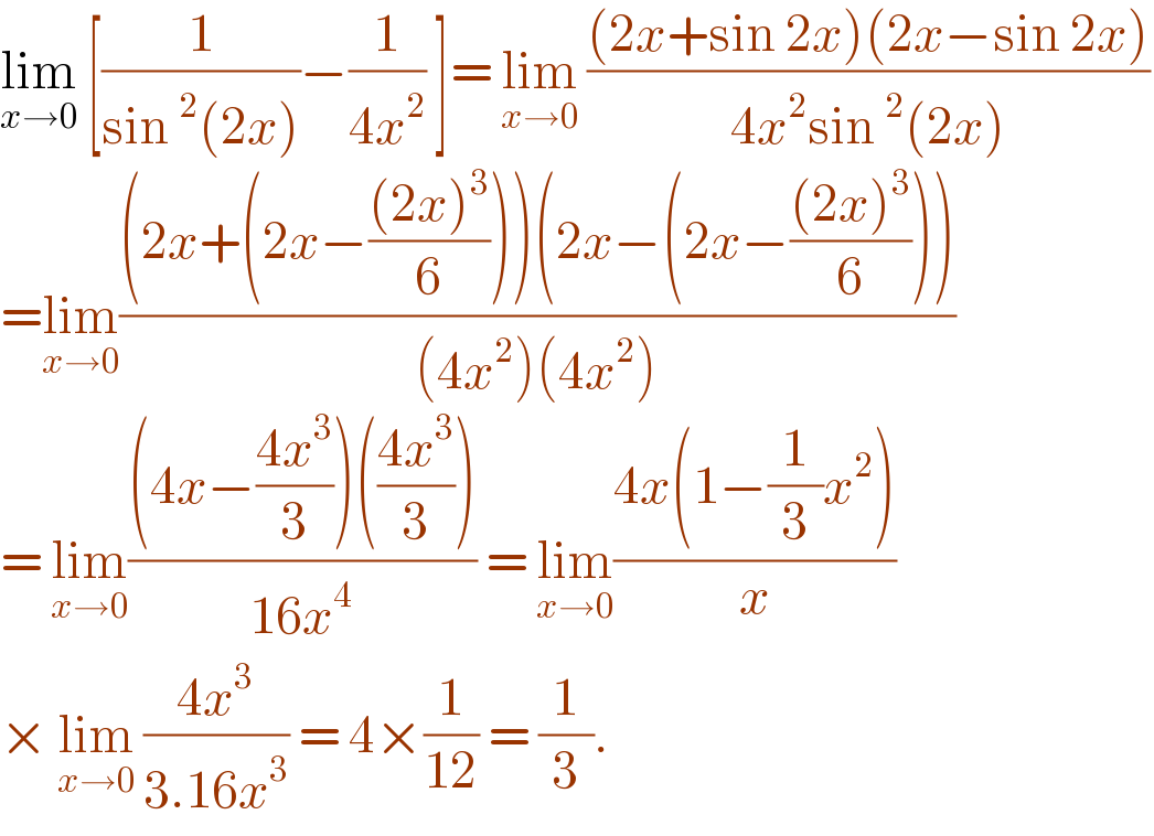lim_(x→0)  [(1/(sin^2 (2x)))−(1/(4x^2 )) ]= lim_(x→0)  (((2x+sin 2x)(2x−sin 2x))/(4x^2 sin^2 (2x)))  =lim_(x→0) (((2x+(2x−(((2x)^3 )/6)))(2x−(2x−(((2x)^3 )/6))))/((4x^2 )(4x^2 )))  = lim_(x→0) (((4x−((4x^3 )/3))(((4x^3 )/3)))/(16x^4 )) = lim_(x→0) ((4x(1−(1/3)x^2 ))/x)  × lim_(x→0)  ((4x^3 )/(3.16x^3 )) = 4×(1/(12)) = (1/3).   