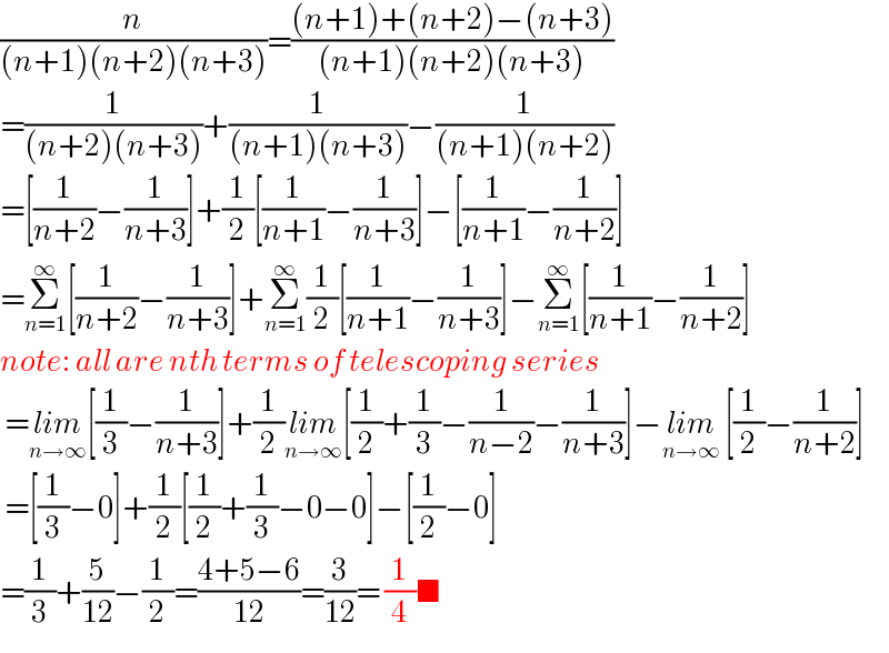 (n/((n+1)(n+2)(n+3)))=(((n+1)+(n+2)−(n+3))/((n+1)(n+2)(n+3)))  =(1/((n+2)(n+3)))+(1/((n+1)(n+3)))−(1/((n+1)(n+2)))  =[(1/(n+2))−(1/(n+3))]+(1/2)[(1/(n+1))−(1/(n+3))]−[(1/(n+1))−(1/(n+2))]  =Σ_(n=1) ^∞ [(1/(n+2))−(1/(n+3))]+Σ_(n=1) ^∞ (1/2)[(1/(n+1))−(1/(n+3))]−Σ_(n=1) ^∞ [(1/(n+1))−(1/(n+2))]  note: all are nth terms of telescoping series   =lim_(n→∞) [(1/3)−(1/(n+3))]+(1/2)lim_(n→∞) [(1/2)+(1/3)−(1/(n−2))−(1/(n+3))]−lim_(n→∞)  [(1/2)−(1/(n+2))]   =[(1/3)−0]+(1/2)[(1/2)+(1/3)−0−0]−[(1/2)−0]  =(1/3)+(5/(12))−(1/2)=((4+5−6)/(12))=(3/(12))= (1/4)■  