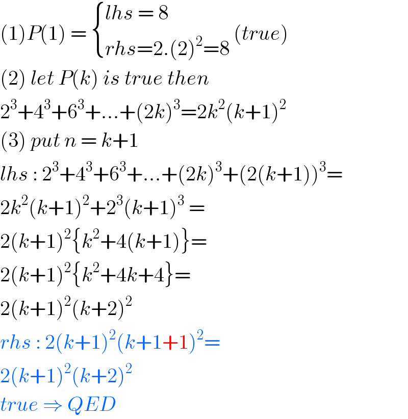 (1)P(1) =  { ((lhs = 8)),((rhs=2.(2)^2 =8)) :} (true)  (2) let P(k) is true then   2^3 +4^3 +6^3 +...+(2k)^3 =2k^2 (k+1)^2   (3) put n = k+1  lhs : 2^3 +4^3 +6^3 +...+(2k)^3 +(2(k+1))^3 =  2k^2 (k+1)^2 +2^3 (k+1)^3  =  2(k+1)^2 {k^2 +4(k+1)}=  2(k+1)^2 {k^2 +4k+4}=  2(k+1)^2 (k+2)^2   rhs : 2(k+1)^2 (k+1+1)^2 =  2(k+1)^2 (k+2)^2   true ⇒ QED   
