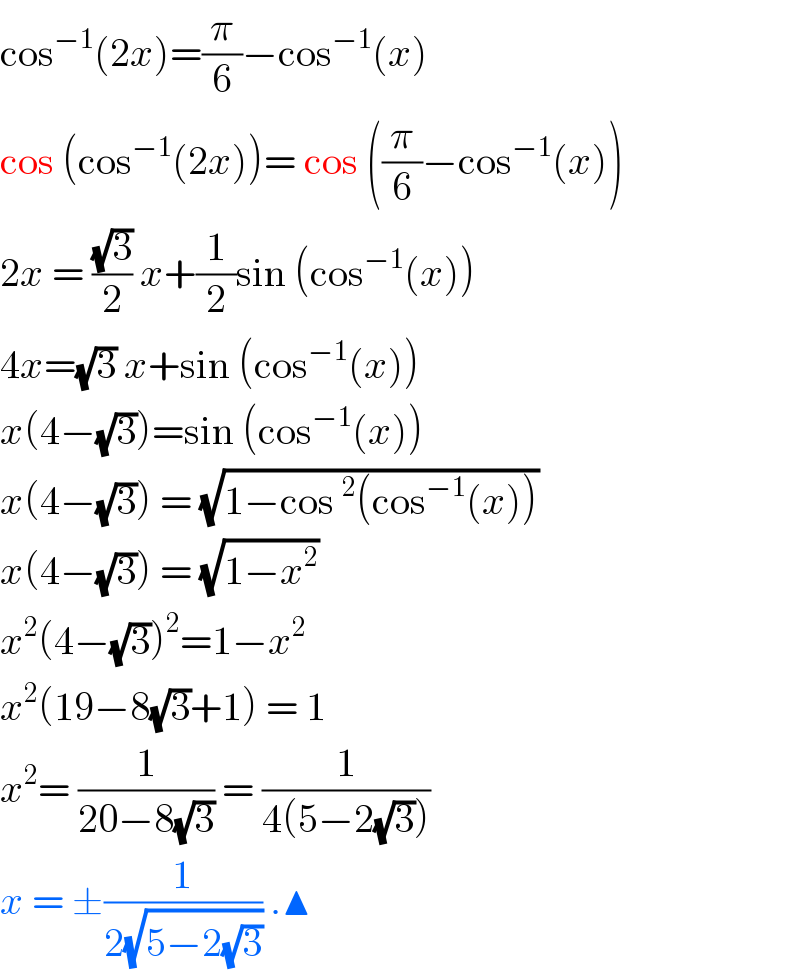 cos^(−1) (2x)=(π/6)−cos^(−1) (x)  cos (cos^(−1) (2x))= cos ((π/6)−cos^(−1) (x))  2x = ((√3)/2) x+(1/2)sin (cos^(−1) (x))  4x=(√3) x+sin (cos^(−1) (x))  x(4−(√3))=sin (cos^(−1) (x))  x(4−(√3)) = (√(1−cos^2 (cos^(−1) (x))))  x(4−(√3)) = (√(1−x^2 ))  x^2 (4−(√3))^2 =1−x^2   x^2 (19−8(√3)+1) = 1  x^2 = (1/(20−8(√3))) = (1/(4(5−2(√3))))  x = ±(1/(2(√(5−2(√3))))) .▲  