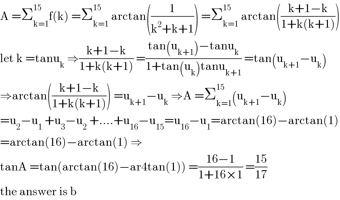 A =Σ_(k=1) ^(15) f(k) =Σ_(k=1) ^(15)  arctan((1/(k^2 +k+1))) =Σ_(k=1) ^(15)  arctan(((k+1−k)/(1+k(k+1))))  let k =tanu_k  ⇒((k+1−k)/(1+k(k+1))) =((tan(u_(k+1) )−tanu_k )/(1+tan(u_k )tanu_(k+1) )) =tan(u_(k+1) −u_k )  ⇒arctan(((k+1−k)/(1+k(k+1)))) =u_(k+1) −u_k  ⇒A =Σ_(k=1) ^(15) (u_(k+1) −u_k )  =u_2 −u_1  +u_3 −u_2  +....+u_(16) −u_(15) =u_(16) −u_1 =arctan(16)−arctan(1)  =arctan(16)−arctan(1) ⇒  tanA =tan(arctan(16)−ar4tan(1)) =((16−1)/(1+16×1)) =((15)/(17))  the answer is b  