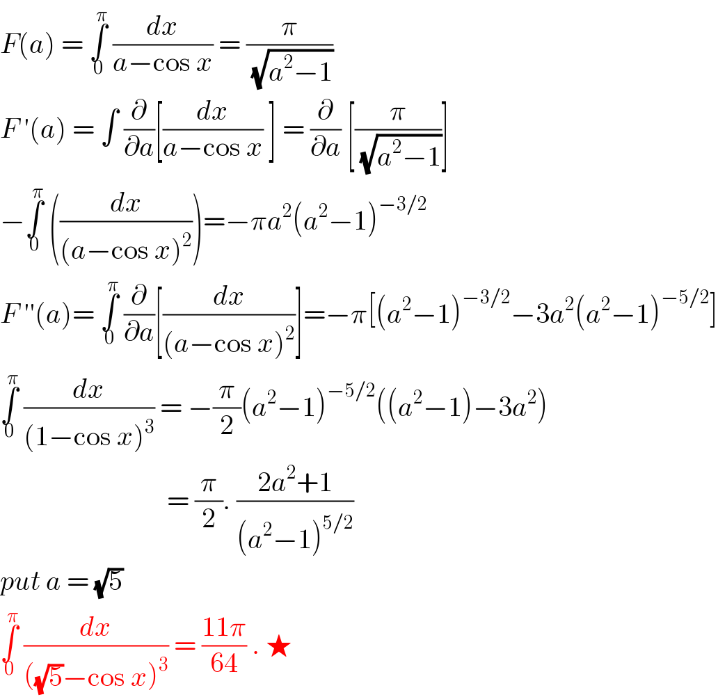 F(a) = ∫_0 ^π  (dx/(a−cos x)) = (π/(√(a^2 −1)))  F ′(a) = ∫ (∂/∂a)[(dx/(a−cos x)) ] = (∂/∂a) [(π/(√(a^2 −1)))]  −∫_0 ^π  ((dx/((a−cos x)^2 )))=−πa^2 (a^2 −1)^(−3/2)   F ′′(a)= ∫_0 ^π  (∂/∂a)[(dx/((a−cos x)^2 ))]=−π[(a^2 −1)^(−3/2) −3a^2 (a^2 −1)^(−5/2) ]  ∫_0 ^π  (dx/((1−cos x)^3 )) = −(π/2)(a^2 −1)^(−5/2) ((a^2 −1)−3a^2 )                                = (π/2). ((2a^2 +1)/((a^2 −1)^(5/2) ))  put a = (√5)  ∫_0 ^π  (dx/(((√5)−cos x)^3 )) = ((11π)/(64)) . ★  