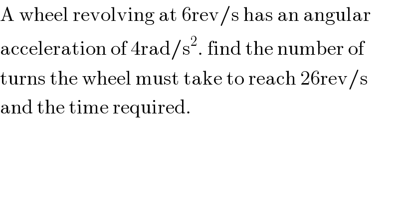A wheel revolving at 6rev/s has an angular   acceleration of 4rad/s^2 . find the number of   turns the wheel must take to reach 26rev/s  and the time required.  