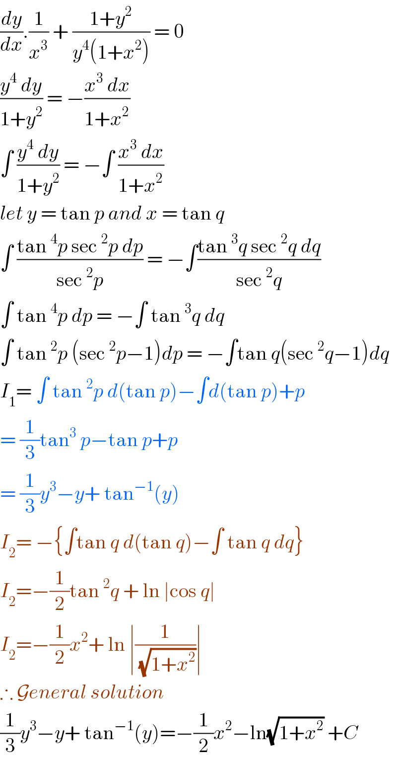 (dy/dx).(1/x^3 ) + ((1+y^2 )/(y^4 (1+x^2 ))) = 0  ((y^4  dy)/(1+y^2 )) = −((x^3  dx)/(1+x^2 ))   ∫ ((y^4  dy)/(1+y^2 )) = −∫ ((x^3  dx)/(1+x^2 ))  let y = tan p and x = tan q   ∫ ((tan^4 p sec^2 p dp)/(sec^2 p)) = −∫((tan^3 q sec^2 q dq)/(sec^2 q))  ∫ tan^4 p dp = −∫ tan^3 q dq   ∫ tan^2 p (sec^2 p−1)dp = −∫tan q(sec^2 q−1)dq  I_1 = ∫ tan^2 p d(tan p)−∫d(tan p)+p  = (1/3)tan^3  p−tan p+p  = (1/3)y^3 −y+ tan^(−1) (y)  I_2 = −{∫tan q d(tan q)−∫ tan q dq}  I_2 =−(1/2)tan^2 q + ln ∣cos q∣   I_2 =−(1/2)x^2 + ln ∣(1/(√(1+x^2 )))∣   ∴ General solution  (1/3)y^3 −y+ tan^(−1) (y)=−(1/2)x^2 −ln(√(1+x^2 )) +C   