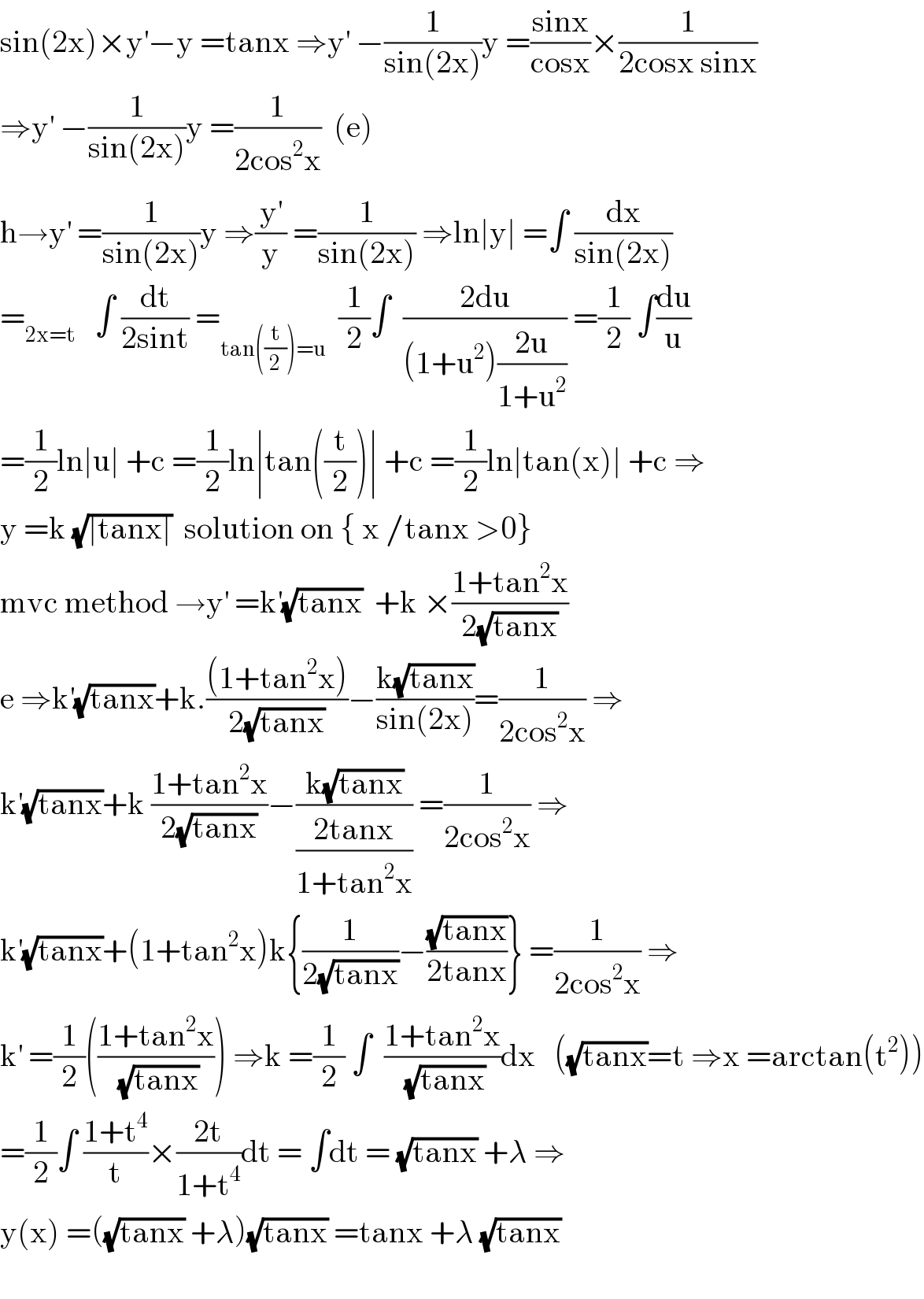 sin(2x)×y^′ −y =tanx ⇒y^′  −(1/(sin(2x)))y =((sinx)/(cosx))×(1/(2cosx sinx))  ⇒y^′  −(1/(sin(2x)))y =(1/(2cos^2 x))  (e)  h→y^′  =(1/(sin(2x)))y ⇒(y^′ /y) =(1/(sin(2x))) ⇒ln∣y∣ =∫ (dx/(sin(2x)))  =_(2x=t)    ∫ (dt/(2sint)) =_(tan((t/2))=u)   (1/2)∫  ((2du)/((1+u^2 )((2u)/(1+u^2 )))) =(1/2) ∫(du/u)  =(1/2)ln∣u∣ +c =(1/2)ln∣tan((t/2))∣ +c =(1/2)ln∣tan(x)∣ +c ⇒  y =k (√(∣tanx∣))  solution on { x /tanx >0}  mvc method →y^′  =k^′ (√(tanx))  +k ×((1+tan^2 x)/(2(√(tanx))))  e ⇒k^′ (√(tanx))+k.(((1+tan^2 x))/(2(√(tanx))))−((k(√(tanx)))/(sin(2x)))=(1/(2cos^2 x)) ⇒  k^′ (√(tanx))+k ((1+tan^2 x)/(2(√(tanx))))−((k(√(tanx)))/((2tanx)/(1+tan^2 x))) =(1/(2cos^2 x)) ⇒  k^′ (√(tanx))+(1+tan^2 x)k{(1/(2(√(tanx))))−((√(tanx))/(2tanx))} =(1/(2cos^2 x)) ⇒  k^′  =(1/2)(((1+tan^2 x)/(√(tanx)))) ⇒k =(1/2) ∫  ((1+tan^2 x)/(√(tanx)))dx   ((√(tanx))=t ⇒x =arctan(t^2 ))  =(1/2)∫ ((1+t^4 )/t)×((2t)/(1+t^4 ))dt = ∫dt = (√(tanx)) +λ ⇒  y(x) =((√(tanx)) +λ)(√(tanx)) =tanx +λ (√(tanx))    