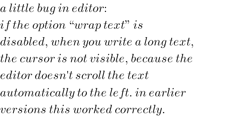 a little bug in editor:  if the option “wrap text” is  disabled, when you write a long text,  the cursor is not visible, because the  editor doesn′t scroll the text  automatically to the left. in earlier  versions this worked correctly.  