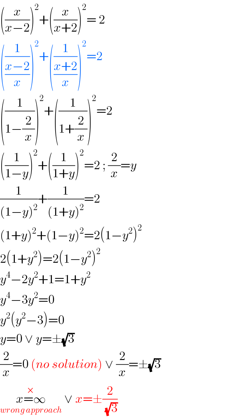 ((x/(x−2)))^2 +((x/(x+2)))^2 = 2   ((1/((x−2)/x)))^2 +((1/((x+2)/x)))^2 =2  ((1/(1−(2/x))))^2 +((1/(1+(2/x))))^2 =2    ((1/(1−y)))^2 +((1/(1+y)))^2 =2 ; (2/x)=y  (1/((1−y)^2 ))+(1/((1+y)^2 ))=2  (1+y)^2 +(1−y)^2 =2(1−y^2 )^2   2(1+y^2 )=2(1−y^2 )^2   y^4 −2y^2 +1=1+y^2   y^4 −3y^2 =0  y^2 (y^2 −3)=0  y=0 ∨ y=±(√3)  (2/x)=0 (no solution) ∨ (2/x)=±(√3)  x=∞_(wrong approach) ^(×)  ∨ x=±(2/(√3))  