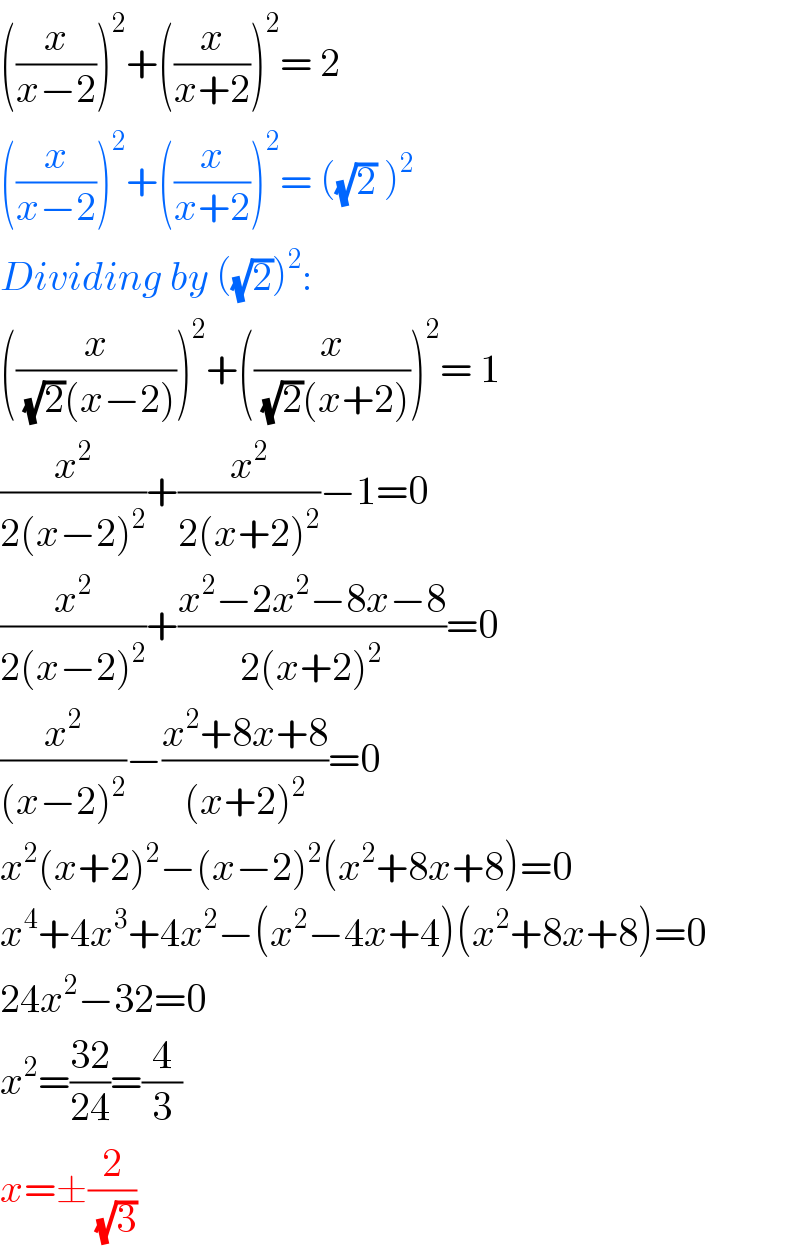 ((x/(x−2)))^2 +((x/(x+2)))^2 = 2   ((x/(x−2)))^2 +((x/(x+2)))^2 = ((√2) )^2   Dividing by ((√2))^2 :  ((x/((√2)(x−2))))^2 +((x/((√2)(x+2))))^2 = 1  (x^2 /(2(x−2)^2 ))+(x^2 /(2(x+2)^2 ))−1=0  (x^2 /(2(x−2)^2 ))+((x^2 −2x^2 −8x−8)/(2(x+2)^2 ))=0  (x^2 /((x−2)^2 ))−((x^2 +8x+8)/((x+2)^2 ))=0  x^2 (x+2)^2 −(x−2)^2 (x^2 +8x+8)=0  x^4 +4x^3 +4x^2 −(x^2 −4x+4)(x^2 +8x+8)=0  24x^2 −32=0  x^2 =((32)/(24))=(4/3)  x=±(2/(√3))  