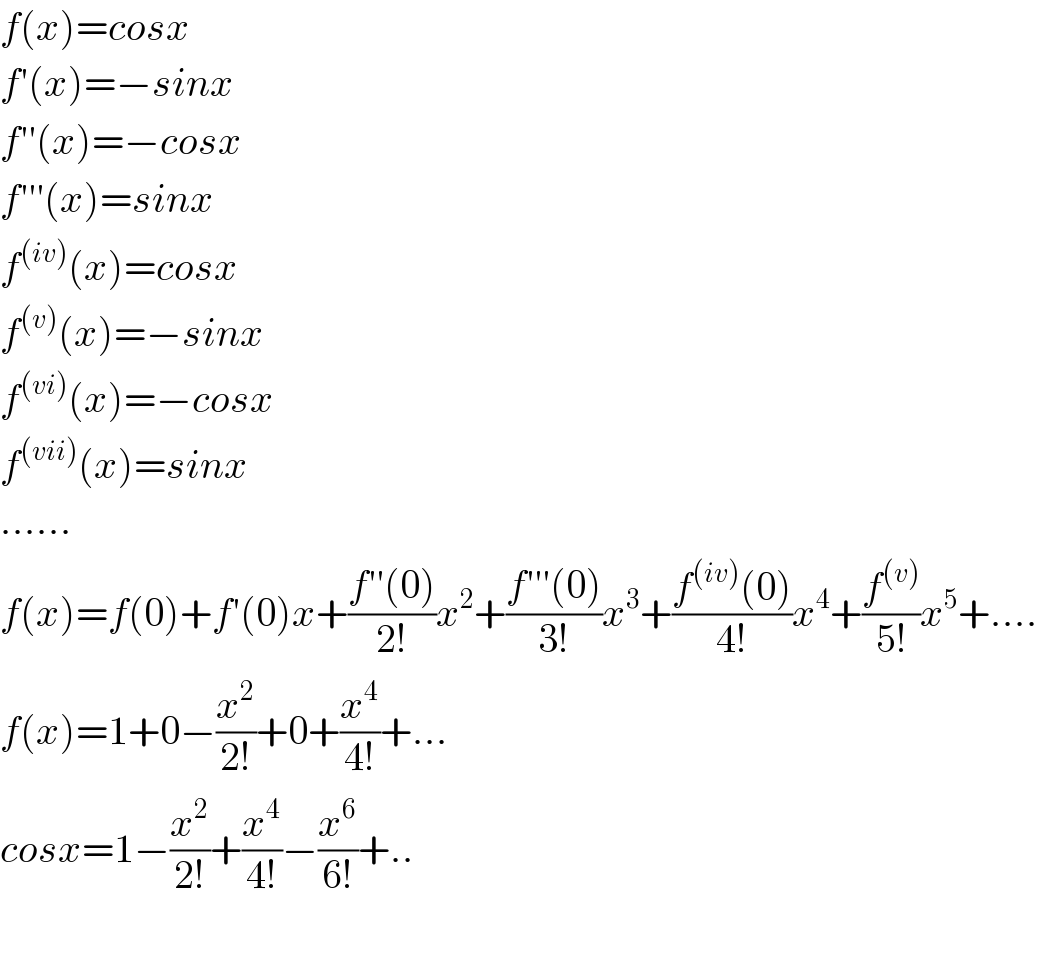 f(x)=cosx  f′(x)=−sinx  f′′(x)=−cosx  f′′′(x)=sinx  f^((iv)) (x)=cosx  f^((v)) (x)=−sinx  f^((vi)) (x)=−cosx  f^((vii)) (x)=sinx  ......  f(x)=f(0)+f′(0)x+((f′′(0))/(2!))x^2 +((f′′′(0))/(3!))x^3 +((f^((iv)) (0))/(4!))x^4 +(f^((v)) /(5!))x^5 +....  f(x)=1+0−(x^2 /(2!))+0+(x^4 /(4!))+...  cosx=1−(x^2 /(2!))+(x^4 /(4!))−(x^6 /(6!))+..    