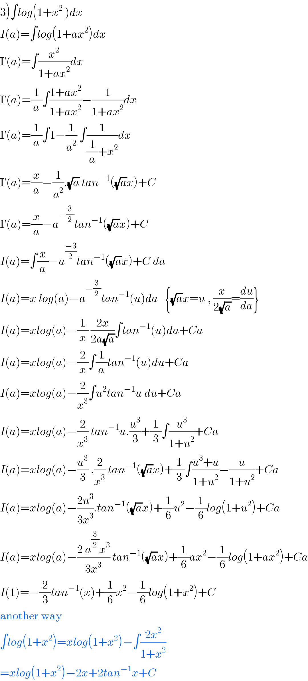 3)∫log(1+x^2  )dx  I(a)=∫log(1+ax^2 )dx  I′(a)=∫(x^2 /(1+ax^2 ))dx  I′(a)=(1/a)∫((1+ax^2 )/(1+ax^2 ))−(1/(1+ax^2 ))dx  I′(a)=(1/a)∫1−(1/a^2 ) ∫(1/((1/a)+x^2 ))dx  I′(a)=(x/a)−(1/a^2 ).(√a) tan^(−1) ((√a)x)+C  I′(a)=(x/a)−a^(−(3/2)) tan^(−1) ((√a)x)+C  I(a)=∫(x/a)−a^((−3)/2) tan^(−1) ((√a)x)+C da  I(a)=x log(a)−a^(−(3/2)) tan^(−1) (u)da   {(√a)x=u , (x/(2(√a)))=(du/da)}  I(a)=xlog(a)−(1/x) ((2x)/(2a(√a)))∫tan^(−1) (u)da+Ca  I(a)=xlog(a)−(2/x)∫(1/a)tan^(−1) (u)du+Ca  I(a)=xlog(a)−(2/x^3 )∫u^2 tan^(−1) u du+Ca  I(a)=xlog(a)−(2/x^3 ) tan^(−1) u.(u^3 /3)+(1/3)∫(u^3 /(1+u^2 ))+Ca  I(a)=xlog(a)−(u^3 /3) .(2/x^3 ) tan^(−1) ((√a)x)+(1/3)∫((u^3 +u)/(1+u^2 ))−(u/(1+u^2 ))+Ca  I(a)=xlog(a)−((2u^3 )/(3x^3 )).tan^(−1) ((√a)x)+(1/6)u^2 −(1/6)log(1+u^2 )+Ca  I(a)=xlog(a)−((2 a^(3/2) x^3 )/(3x^3 )) tan^(−1) ((√a)x)+(1/6)ax^2 −(1/6)log(1+ax^2 )+Ca  I(1)=−(2/3)tan^(−1) (x)+(1/6)x^2 −(1/6)log(1+x^2 )+C  another way  ∫log(1+x^2 )=xlog(1+x^2 )−∫((2x^2 )/(1+x^2 ))  =xlog(1+x^2 )−2x+2tan^(−1) x+C  