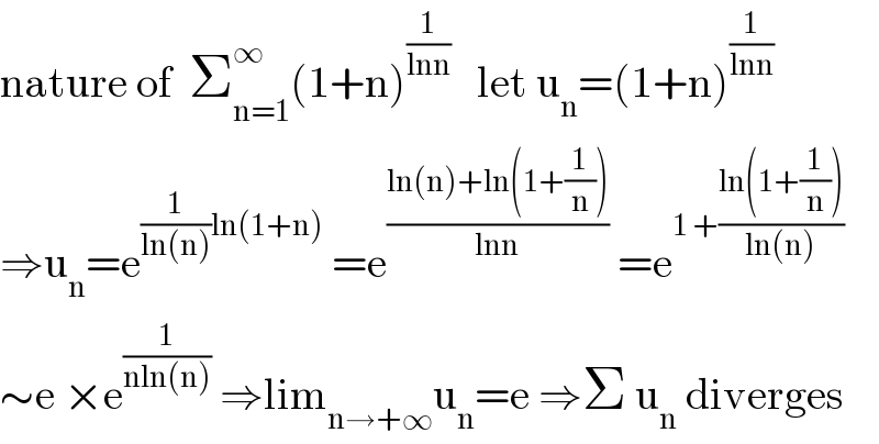 nature of  Σ_(n=1) ^∞ (1+n)^(1/(lnn))    let u_n =(1+n)^(1/(lnn))   ⇒u_n =e^((1/(ln(n)))ln(1+n))  =e^((ln(n)+ln(1+(1/n)))/(lnn))  =e^(1 +((ln(1+(1/n)))/(ln(n))))   ∼e ×e^(1/(nln(n)))  ⇒lim_(n→+∞) u_n =e ⇒Σ u_n  diverges  