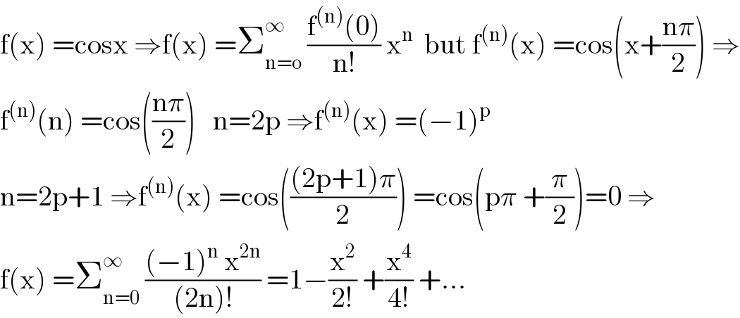 f(x) =cosx ⇒f(x) =Σ_(n=o) ^∞  ((f^((n)) (0))/(n!)) x^n   but f^((n)) (x) =cos(x+((nπ)/2)) ⇒  f^((n)) (n) =cos(((nπ)/2))   n=2p ⇒f^((n)) (x) =(−1)^p   n=2p+1 ⇒f^((n)) (x) =cos((((2p+1)π)/2)) =cos(pπ +(π/2))=0 ⇒  f(x) =Σ_(n=0) ^∞  (((−1)^n  x^(2n) )/((2n)!)) =1−(x^2 /(2!)) +(x^4 /(4!)) +...  
