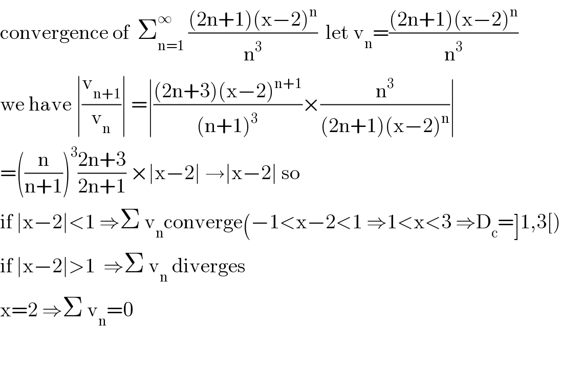 convergence of  Σ_(n=1) ^∞  (((2n+1)(x−2)^n )/n^3 )  let v_n =(((2n+1)(x−2)^n )/n^3 )  we have ∣(v_(n+1) /v_n )∣ =∣(((2n+3)(x−2)^(n+1) )/((n+1)^3 ))×(n^3 /((2n+1)(x−2)^n ))∣  =((n/(n+1)))^3 ((2n+3)/(2n+1)) ×∣x−2∣ →∣x−2∣ so  if ∣x−2∣<1 ⇒Σ v_n converge(−1<x−2<1 ⇒1<x<3 ⇒D_c =]1,3[)  if ∣x−2∣>1  ⇒Σ v_n  diverges  x=2 ⇒Σ v_n =0      