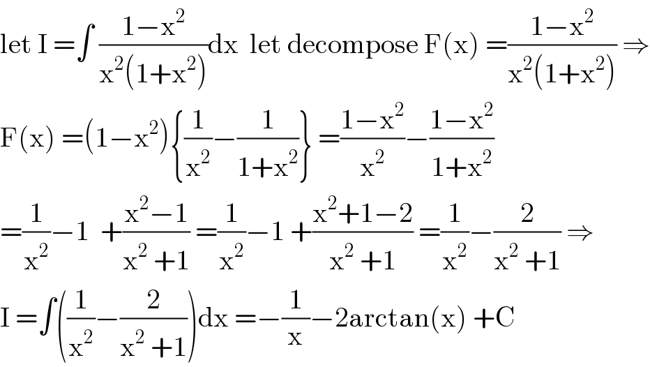 let I =∫ ((1−x^2 )/(x^2 (1+x^2 )))dx  let decompose F(x) =((1−x^2 )/(x^2 (1+x^2 ))) ⇒  F(x) =(1−x^2 ){(1/x^2 )−(1/(1+x^2 ))} =((1−x^2 )/x^2 )−((1−x^2 )/(1+x^2 ))  =(1/x^2 )−1  +((x^2 −1)/(x^2  +1)) =(1/x^2 )−1 +((x^2 +1−2)/(x^2  +1)) =(1/x^2 )−(2/(x^2  +1)) ⇒  I =∫((1/x^2 )−(2/(x^2  +1)))dx =−(1/x)−2arctan(x) +C  