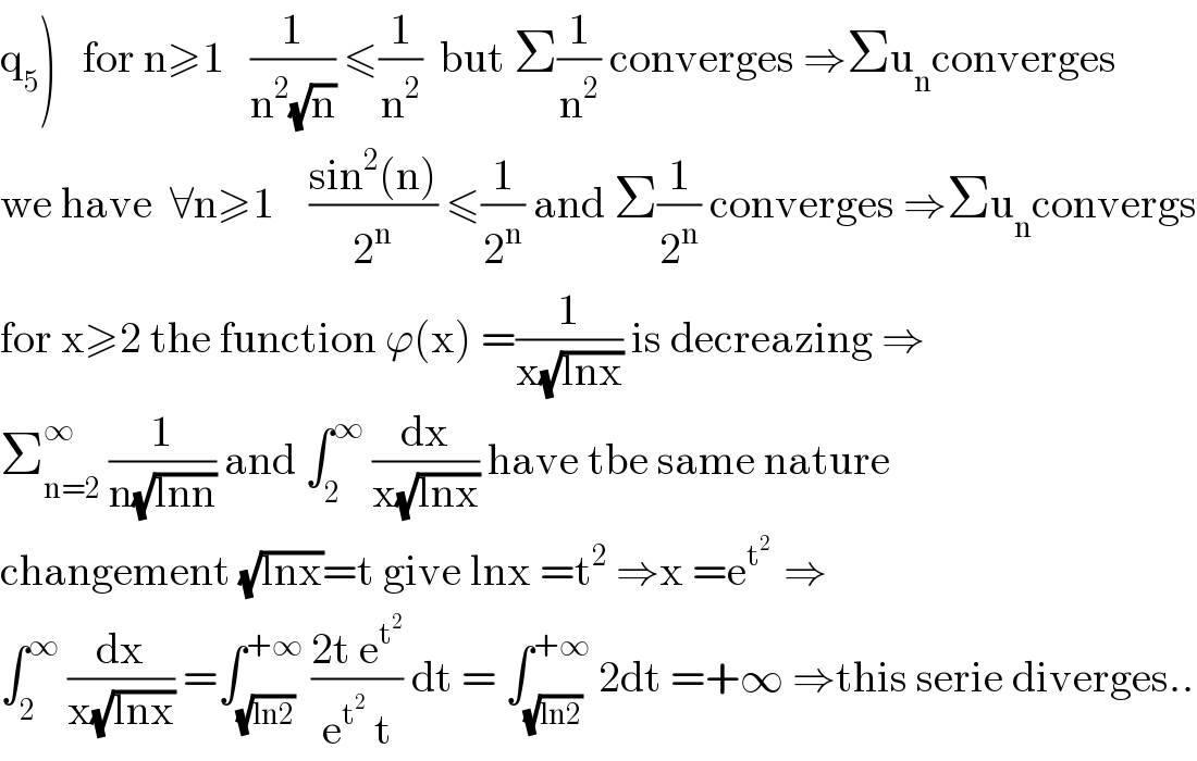 q_5 )   for n≥1   (1/(n^2 (√n))) ≤(1/n^2 )  but Σ(1/n^2 ) converges ⇒Σu_n converges  we have  ∀n≥1    ((sin^2 (n))/2^n ) ≤(1/2^n ) and Σ(1/2^n ) converges ⇒Σu_n convergs  for x≥2 the function ϕ(x) =(1/(x(√(lnx)))) is decreazing ⇒  Σ_(n=2) ^∞  (1/(n(√(lnn)))) and ∫_2 ^∞  (dx/(x(√(lnx)))) have tbe same nature  changement (√(lnx))=t give lnx =t^2  ⇒x =e^(t^2  )  ⇒  ∫_2 ^∞  (dx/(x(√(lnx)))) =∫_(√(ln2)) ^(+∞)  ((2t e^t^2  )/(e^t^2   t)) dt = ∫_(√(ln2)) ^(+∞)  2dt =+∞ ⇒this serie diverges..  