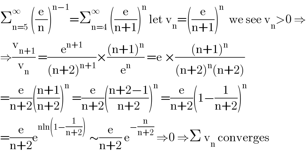 Σ_(n=5) ^∞  ((e/n))^(n−1) =Σ_(n=4) ^∞  ((e/(n+1)))^n  let v_n =((e/(n+1)))^n   we see v_n >0 ⇒  ⇒(v_(n+1) /v_n ) =(e^(n+1) /((n+2)^(n+1) ))×(((n+1)^n )/e^n ) =e ×(((n+1)^n )/((n+2)^n (n+2)))  =(e/(n+2))(((n+1)/(n+2)))^n  =(e/(n+2))(((n+2−1)/(n+2)))^n  =(e/(n+2))(1−(1/(n+2)))^n   =(e/(n+2))e^(nln(1−(1/(n+2))) )  ∼(e/(n+2)) e^(−(n/(n+2)))  ⇒0 ⇒Σ v_n  converges  