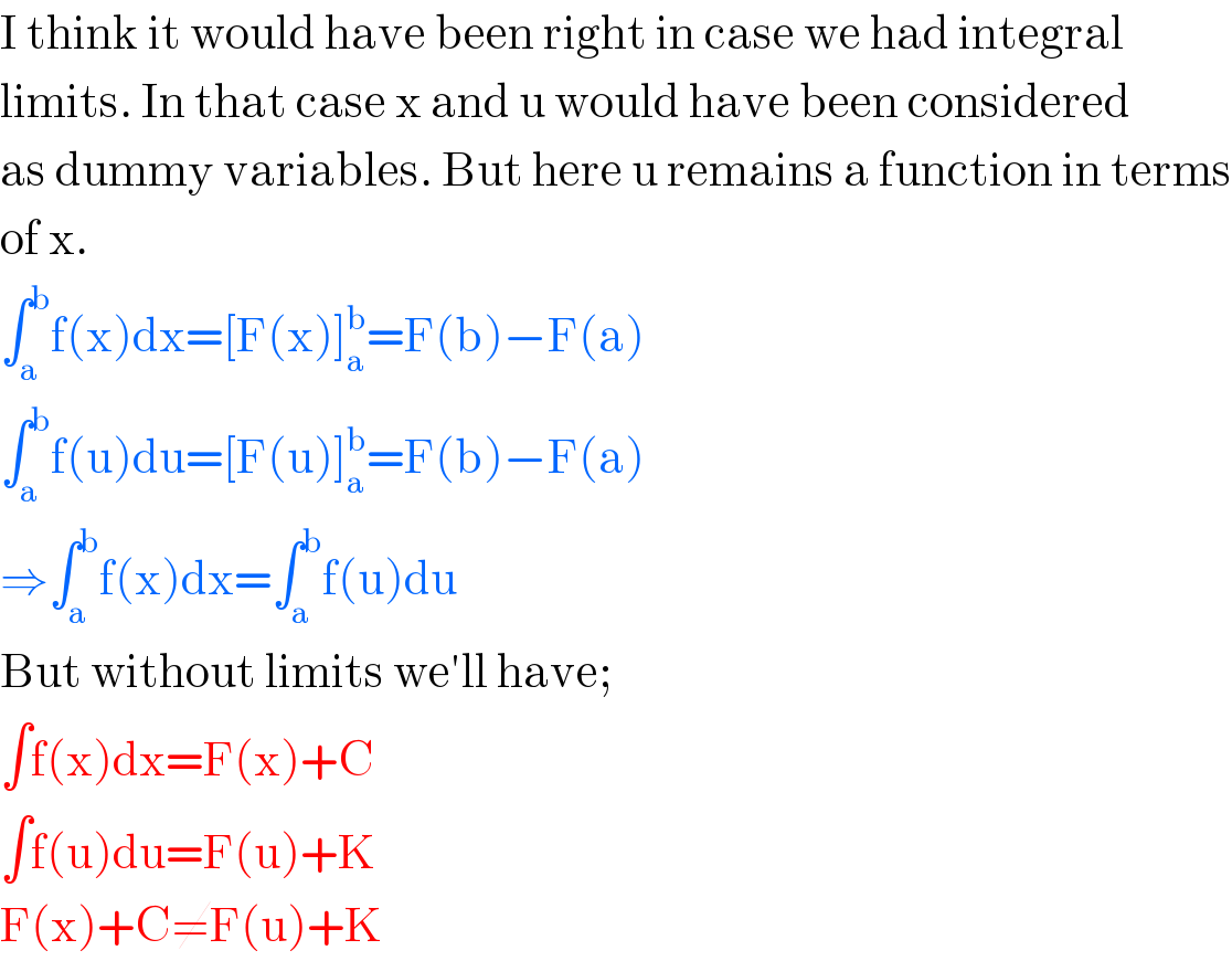 I think it would have been right in case we had integral  limits. In that case x and u would have been considered  as dummy variables. But here u remains a function in terms  of x.  ∫_a ^b f(x)dx=[F(x)]_a ^b =F(b)−F(a)  ∫_a ^b f(u)du=[F(u)]_a ^b =F(b)−F(a)  ⇒∫_a ^b f(x)dx=∫_a ^b f(u)du  But without limits we′ll have;  ∫f(x)dx=F(x)+C  ∫f(u)du=F(u)+K  F(x)+C≠F(u)+K  