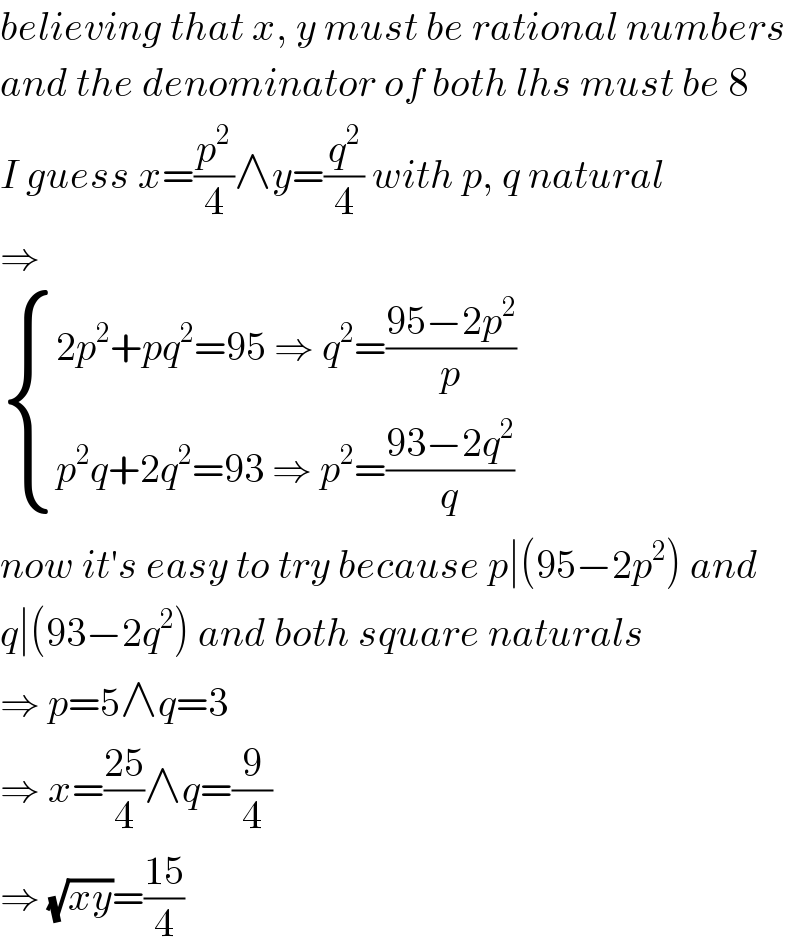 believing that x, y must be rational numbers  and the denominator of both lhs must be 8  I guess x=(p^2 /4)∧y=(q^2 /4) with p, q natural  ⇒   { ((2p^2 +pq^2 =95 ⇒ q^2 =((95−2p^2 )/p))),((p^2 q+2q^2 =93 ⇒ p^2 =((93−2q^2 )/q))) :}  now it′s easy to try because p∣(95−2p^2 ) and  q∣(93−2q^2 ) and both square naturals  ⇒ p=5∧q=3  ⇒ x=((25)/4)∧q=(9/4)  ⇒ (√(xy))=((15)/4)  