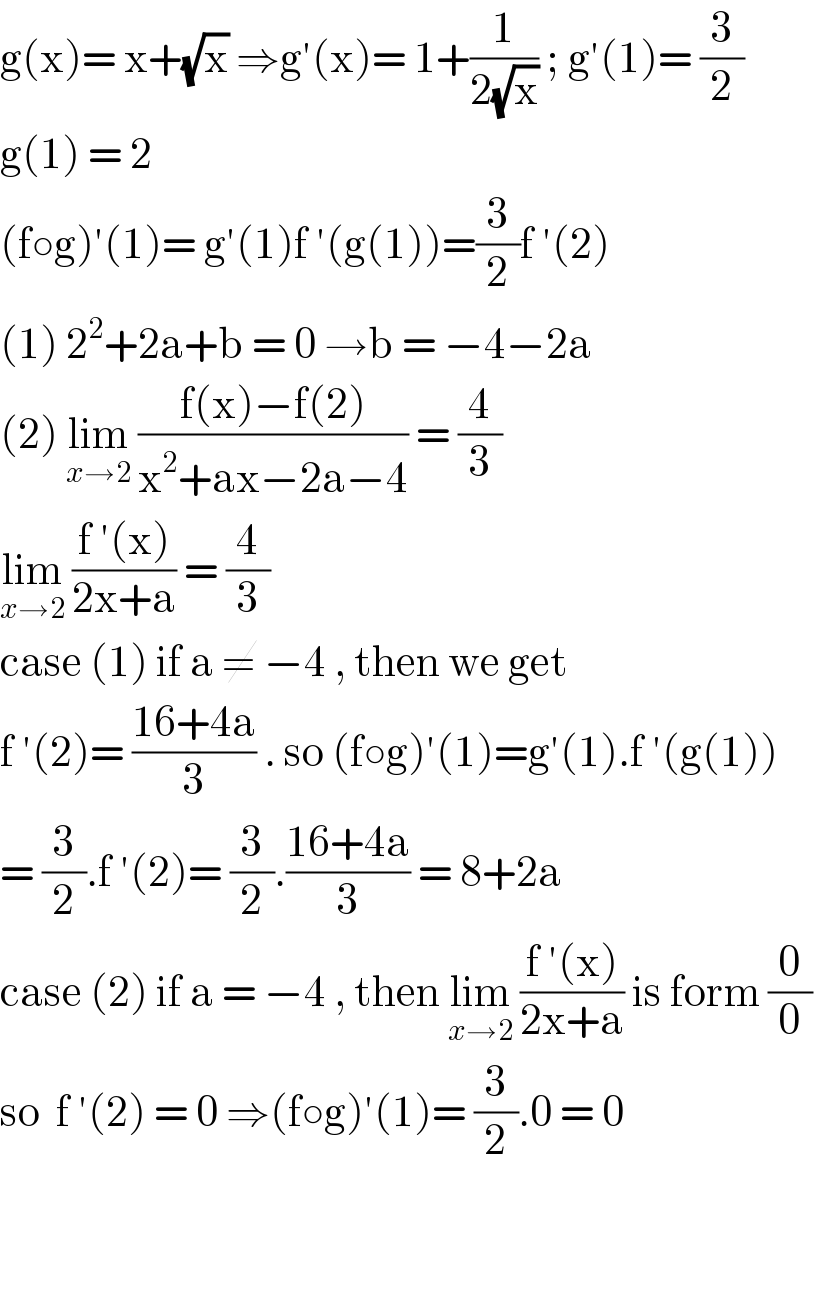 g(x)= x+(√x) ⇒g′(x)= 1+(1/(2(√x))) ; g′(1)= (3/2)  g(1) = 2   (f○g)′(1)= g′(1)f ′(g(1))=(3/2)f ′(2)  (1) 2^2 +2a+b = 0 →b = −4−2a  (2) lim_(x→2)  ((f(x)−f(2))/(x^2 +ax−2a−4)) = (4/3)  lim_(x→2)  ((f ′(x))/(2x+a)) = (4/3)   case (1) if a ≠ −4 , then we get   f ′(2)= ((16+4a)/3) . so (f○g)′(1)=g′(1).f ′(g(1))  = (3/2).f ′(2)= (3/2).((16+4a)/3) = 8+2a  case (2) if a = −4 , then lim_(x→2)  ((f ′(x))/(2x+a)) is form (0/0)  so  f ′(2) = 0 ⇒(f○g)′(1)= (3/2).0 = 0      