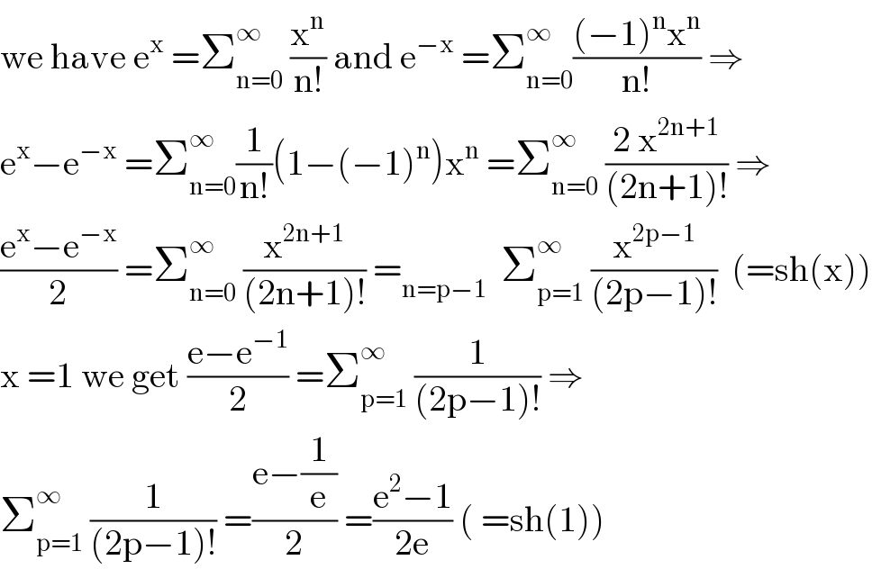 we have e^x  =Σ_(n=0) ^∞  (x^n /(n!)) and e^(−x)  =Σ_(n=0) ^∞ (((−1)^n x^n )/(n!)) ⇒  e^x −e^(−x)  =Σ_(n=0) ^∞ (1/(n!))(1−(−1)^n )x^n  =Σ_(n=0) ^∞  ((2 x^(2n+1) )/((2n+1)!)) ⇒  ((e^x −e^(−x) )/2) =Σ_(n=0) ^∞  (x^(2n+1) /((2n+1)!)) =_(n=p−1)   Σ_(p=1) ^∞  (x^(2p−1) /((2p−1)!))  (=sh(x))  x =1 we get ((e−e^(−1) )/2) =Σ_(p=1) ^∞  (1/((2p−1)!)) ⇒  Σ_(p=1) ^∞  (1/((2p−1)!)) =((e−(1/e))/2) =((e^2 −1)/(2e)) ( =sh(1))    