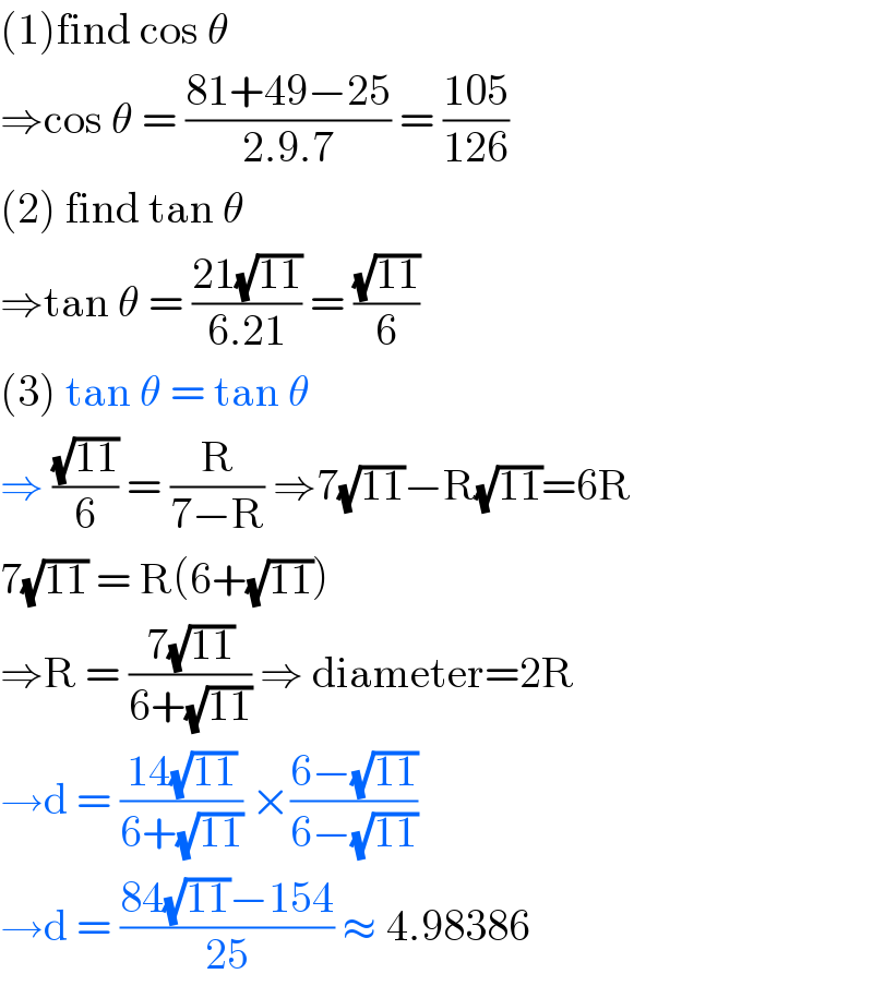 (1)find cos θ  ⇒cos θ = ((81+49−25)/(2.9.7)) = ((105)/(126))  (2) find tan θ  ⇒tan θ = ((21(√(11)))/(6.21)) = ((√(11))/6)  (3) tan θ = tan θ   ⇒ ((√(11))/6) = (R/(7−R)) ⇒7(√(11))−R(√(11))=6R  7(√(11)) = R(6+(√(11)))  ⇒R = ((7(√(11)))/(6+(√(11)))) ⇒ diameter=2R  →d = ((14(√(11)))/(6+(√(11)))) ×((6−(√(11)))/(6−(√(11))))  →d = ((84(√(11))−154)/(25)) ≈ 4.98386  