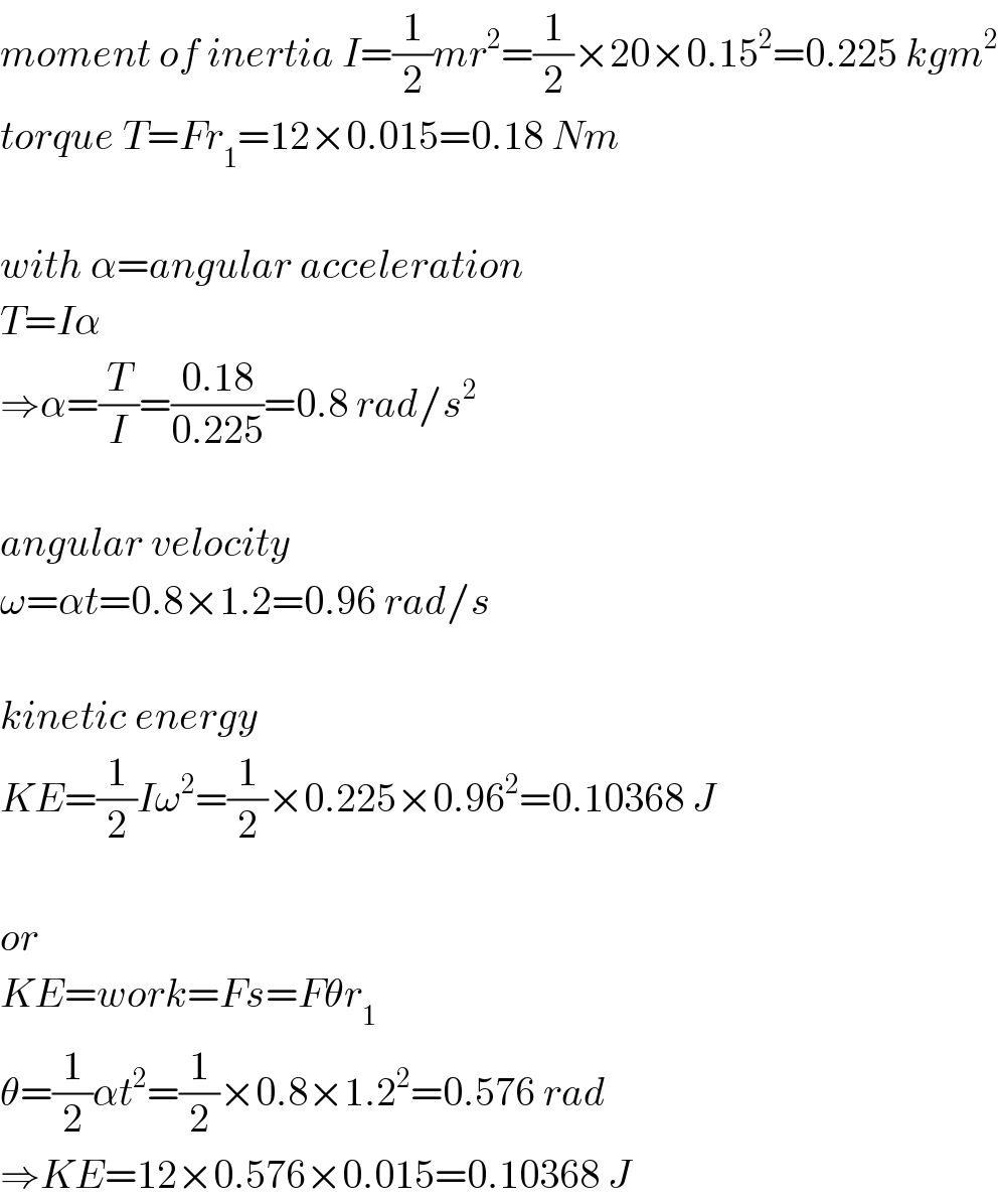 moment of inertia I=(1/2)mr^2 =(1/2)×20×0.15^2 =0.225 kgm^2   torque T=Fr_1 =12×0.015=0.18 Nm    with α=angular acceleration  T=Iα  ⇒α=(T/I)=((0.18)/(0.225))=0.8 rad/s^2     angular velocity  ω=αt=0.8×1.2=0.96 rad/s    kinetic energy  KE=(1/2)Iω^2 =(1/2)×0.225×0.96^2 =0.10368 J    or  KE=work=Fs=Fθr_1   θ=(1/2)αt^2 =(1/2)×0.8×1.2^2 =0.576 rad  ⇒KE=12×0.576×0.015=0.10368 J  