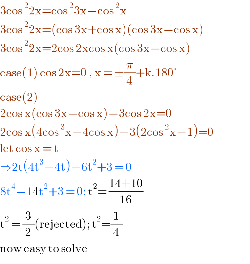 3cos^2 2x=cos^2 3x−cos^2 x  3cos^2 2x=(cos 3x+cos x)(cos 3x−cos x)  3cos^2 2x=2cos 2xcos x(cos 3x−cos x)  case(1) cos 2x=0 , x = ±(π/4)+k.180°  case(2)  2cos x(cos 3x−cos x)−3cos 2x=0  2cos x(4cos^3 x−4cos x)−3(2cos^2 x−1)=0  let cos x = t  ⇒2t(4t^3 −4t)−6t^2 +3 = 0  8t^4 −14t^2 +3 = 0; t^2 = ((14±10)/(16))  t^2  = (3/2)(rejected); t^2 =(1/4)  now easy to solve  