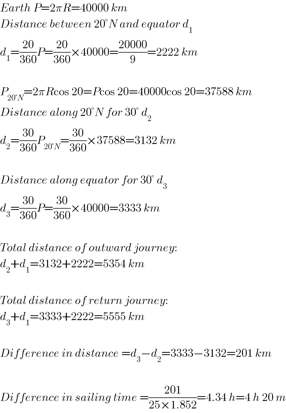 Earth P=2πR=40000 km  Distance between 20°N and equator d_1   d_1 =((20)/(360))P=((20)/(360))×40000=((20000)/9)=2222 km    P_(20°N) =2πRcos 20=Pcos 20=40000cos 20=37588 km  Distance along 20°N for 30° d_2   d_2 =((30)/(360))P_(20°N) =((30)/(360))×37588=3132 km    Distance along equator for 30° d_3   d_3 =((30)/(360))P=((30)/(360))×40000=3333 km    Total distance of outward journey:  d_2 +d_1 =3132+2222=5354 km    Total distance of return journey:  d_3 +d_1 =3333+2222=5555 km    Difference in distance =d_3 −d_2 =3333−3132=201 km    Difference in sailing time =((201)/(25×1.852))=4.34 h=4 h 20 m  