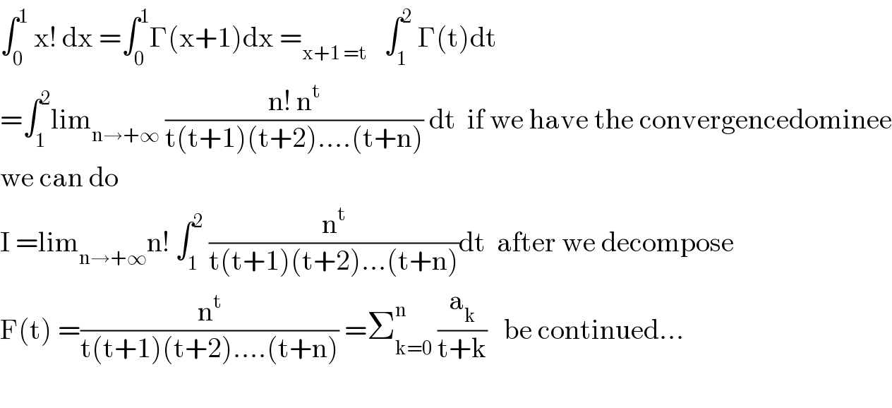 ∫_0 ^1  x! dx =∫_0 ^1 Γ(x+1)dx =_(x+1 =t)    ∫_1 ^2  Γ(t)dt   =∫_1 ^2 lim_(n→+∞)  ((n! n^t )/(t(t+1)(t+2)....(t+n))) dt  if we have the convergencedominee  we can do  I =lim_(n→+∞) n! ∫_1 ^2  (n^t /(t(t+1)(t+2)...(t+n)))dt  after we decompose  F(t) =(n^t /(t(t+1)(t+2)....(t+n))) =Σ_(k=0) ^n  (a_k /(t+k))   be continued...    