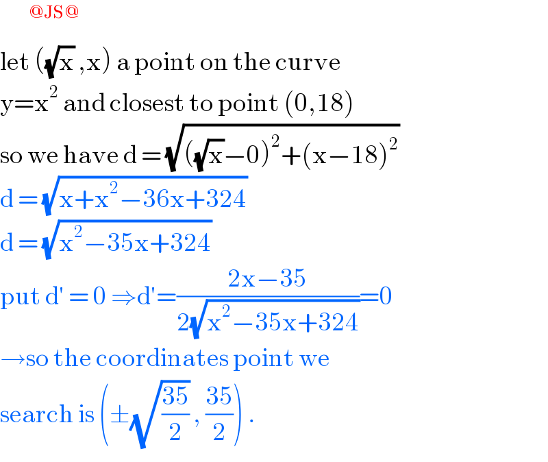       ^(@JS@)   let ((√x) ,x) a point on the curve  y=x^2  and closest to point (0,18)  so we have d = (√(((√x)−0)^2 +(x−18)^2 ))  d = (√(x+x^2 −36x+324))   d = (√(x^2 −35x+324))  put d′ = 0 ⇒d′=((2x−35)/(2(√(x^2 −35x+324))))=0  →so the coordinates point we  search is (±(√((35)/2)) , ((35)/2)) .   