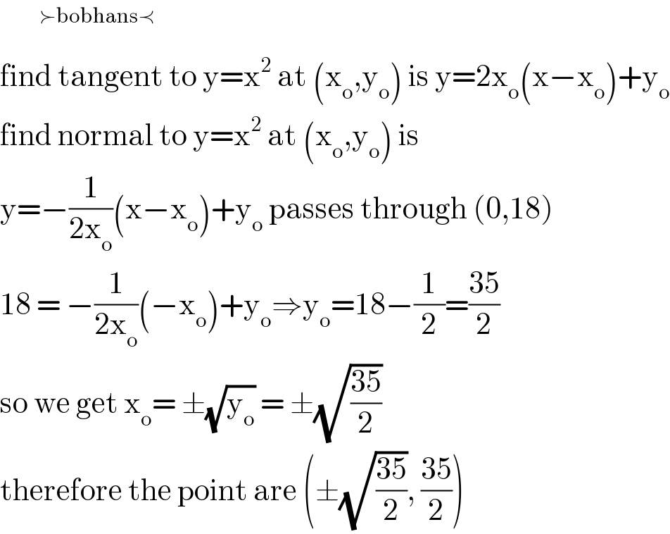       ^(≻bobhans≺)   find tangent to y=x^2  at (x_o ,y_o ) is y=2x_o (x−x_o )+y_o   find normal to y=x^2  at (x_o ,y_o ) is   y=−(1/(2x_o ))(x−x_o )+y_o  passes through (0,18)  18 = −(1/(2x_o ))(−x_o )+y_o ⇒y_o =18−(1/2)=((35)/2)  so we get x_o = ±(√y_o ) = ±(√((35)/2))  therefore the point are (±(√((35)/2)), ((35)/2))   