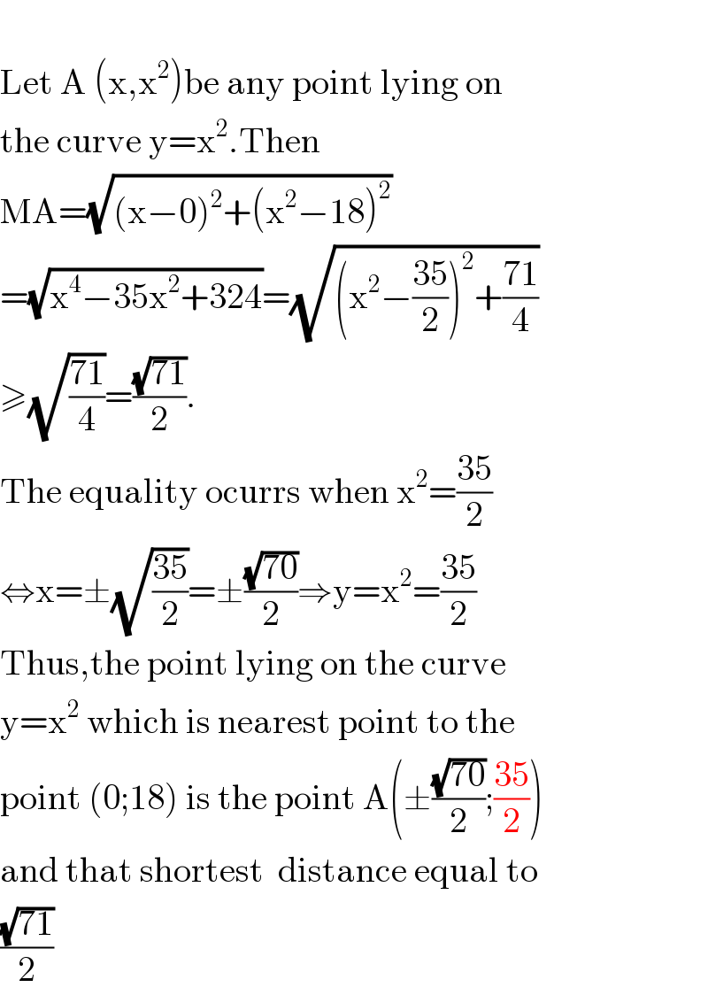   Let A (x,x^2 )be any point lying on  the curve y=x^2 .Then  MA=(√((x−0)^2 +(x^2 −18)^2 ))  =(√(x^4 −35x^2 +324))=(√((x^2 −((35)/2))^2 +((71)/4)))  ≥(√((71)/4))=((√(71))/2).  The equality ocurrs when x^2 =((35)/2)  ⇔x=±(√((35)/2))=±((√(70))/2)⇒y=x^2 =((35)/2)  Thus,the point lying on the curve  y=x^2  which is nearest point to the  point (0;18) is the point A(±((√(70))/2);((35)/2))  and that shortest  distance equal to  ((√(71))/2)  