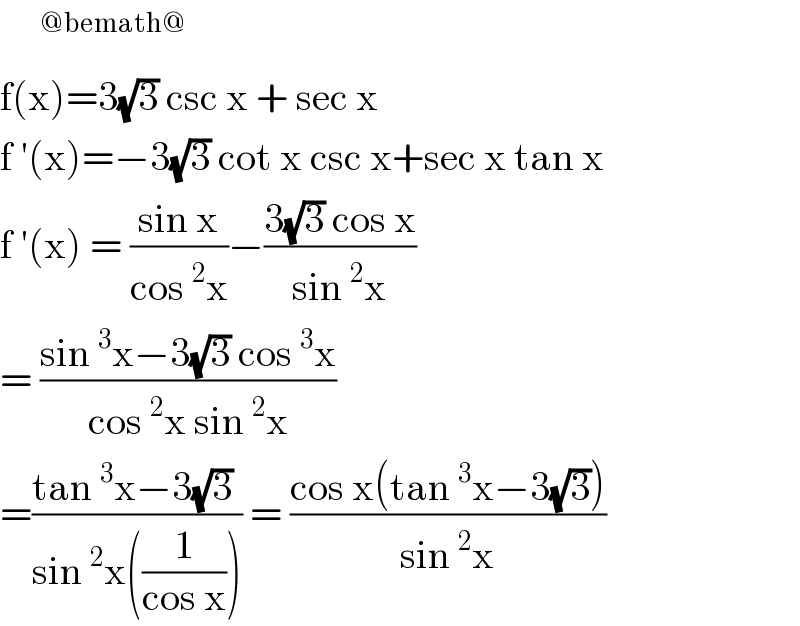    ^(@bemath@)   f(x)=3(√3) csc x + sec x   f ′(x)=−3(√3) cot x csc x+sec x tan x  f ′(x) = ((sin x)/(cos^2 x))−((3(√3) cos x)/(sin^2 x))  = ((sin^3 x−3(√3) cos^3 x)/(cos^2 x sin^2 x))  =((tan^3 x−3(√3) )/(sin^2 x((1/(cos x))))) = ((cos x(tan^3 x−3(√3)))/(sin^2 x))   