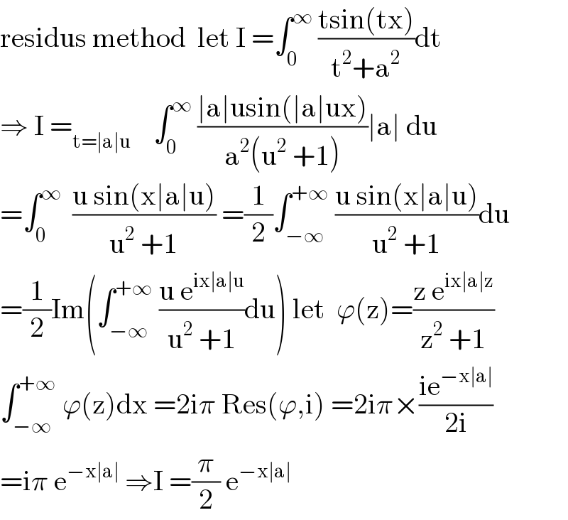 residus method  let I =∫_0 ^∞  ((tsin(tx))/(t^2 +a^2 ))dt  ⇒ I =_(t=∣a∣u)     ∫_0 ^∞  ((∣a∣usin(∣a∣ux))/(a^2 (u^2  +1)))∣a∣ du  =∫_0 ^∞   ((u sin(x∣a∣u))/(u^2  +1)) =(1/2)∫_(−∞) ^(+∞)  ((u sin(x∣a∣u))/(u^2  +1))du  =(1/2)Im(∫_(−∞) ^(+∞)  ((u e^(ix∣a∣u) )/(u^2  +1))du) let  ϕ(z)=((z e^(ix∣a∣z) )/(z^2  +1))  ∫_(−∞) ^(+∞)  ϕ(z)dx =2iπ Res(ϕ,i) =2iπ×((ie^(−x∣a∣) )/(2i))  =iπ e^(−x∣a∣)  ⇒I =(π/2) e^(−x∣a∣)   