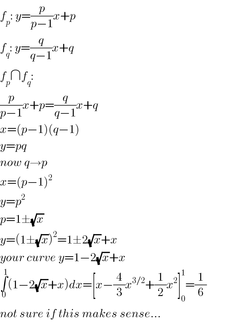 f_p : y=(p/(p−1))x+p  f_q : y=(q/(q−1))x+q  f_p ∩f_q :  (p/(p−1))x+p=(q/(q−1))x+q  x=(p−1)(q−1)  y=pq  now q→p  x=(p−1)^2   y=p^2   p=1±(√x)  y=(1±(√x))^2 =1±2(√x)+x  your curve y=1−2(√x)+x  ∫_0 ^1 (1−2(√x)+x)dx=[x−(4/3)x^(3/2) +(1/2)x^2 ]_0 ^1 =(1/6)  not sure if this makes sense...  