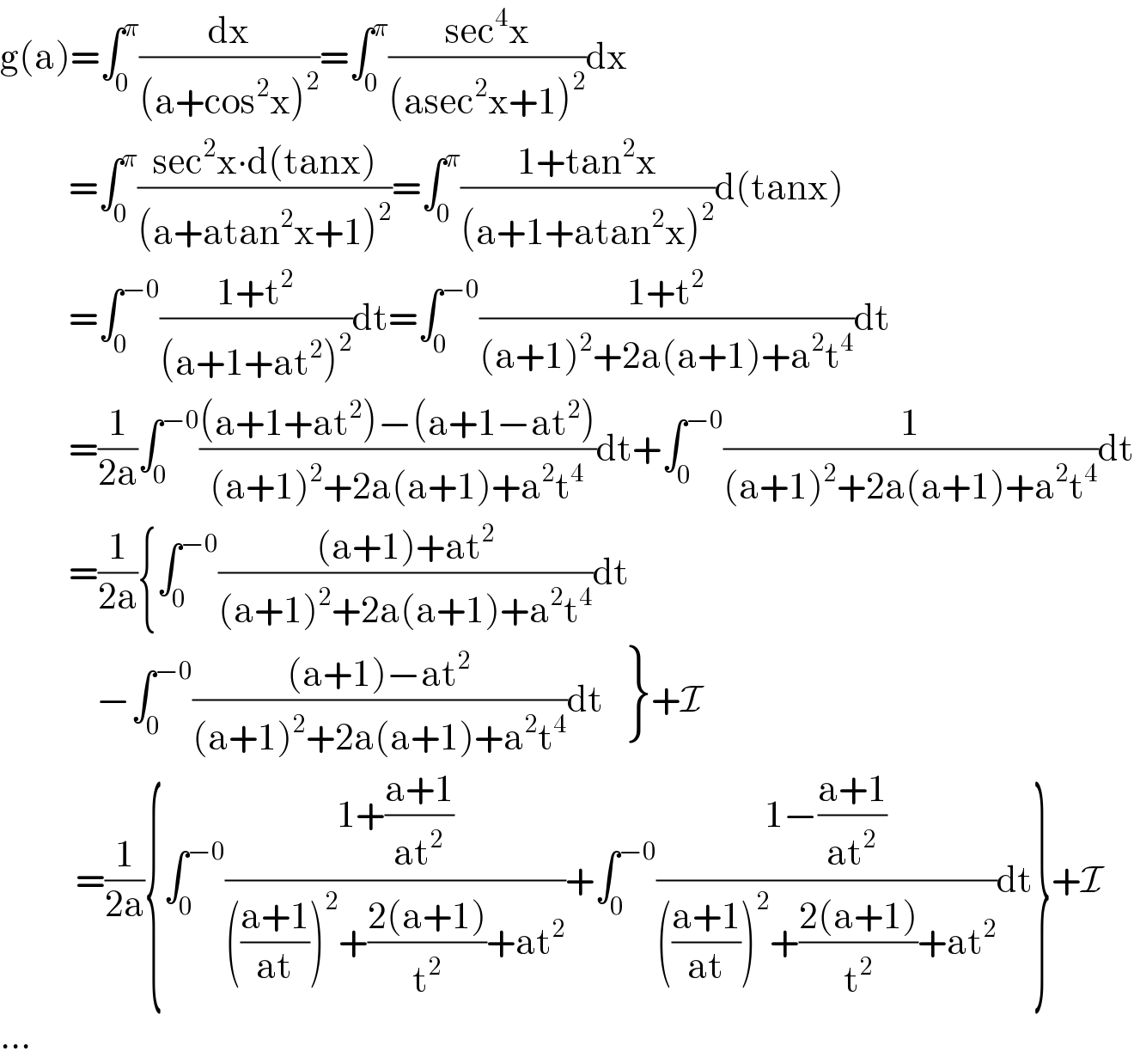 g(a)=∫_0 ^π (dx/((a+cos^2 x)^2 ))=∫_0 ^π ((sec^4 x)/((asec^2 x+1)^2 ))dx            =∫_0 ^π ((sec^2 x∙d(tanx))/((a+atan^2 x+1)^2 ))=∫_0 ^π ((1+tan^2 x)/((a+1+atan^2 x)^2 ))d(tanx)            =∫_0 ^(−0) ((1+t^2 )/((a+1+at^2 )^2 ))dt=∫_0 ^(−0) ((1+t^2 )/((a+1)^2 +2a(a+1)+a^2 t^4 ))dt            =(1/(2a))∫_0 ^(−0) (((a+1+at^2 )−(a+1−at^2 ))/((a+1)^2 +2a(a+1)+a^2 t^4 ))dt+∫_0 ^(−0) (1/((a+1)^2 +2a(a+1)+a^2 t^4 ))dt            =(1/(2a)){∫_0 ^(−0) (((a+1)+at^2 )/((a+1)^2 +2a(a+1)+a^2 t^4 ))dt                −∫_0 ^(−0) (((a+1)−at^2 )/((a+1)^2 +2a(a+1)+a^2 t^4 ))dt {: (),() }+I             =(1/(2a)){∫_0 ^(−0) ((1+((a+1)/(at^2 )))/((((a+1)/(at)))^2 +((2(a+1))/t^2 )+at^2 ))+∫_0 ^(−0) ((1−((a+1)/(at^2 )))/((((a+1)/(at)))^2 +((2(a+1))/t^2 )+at^2 ))dt}+I  ...  