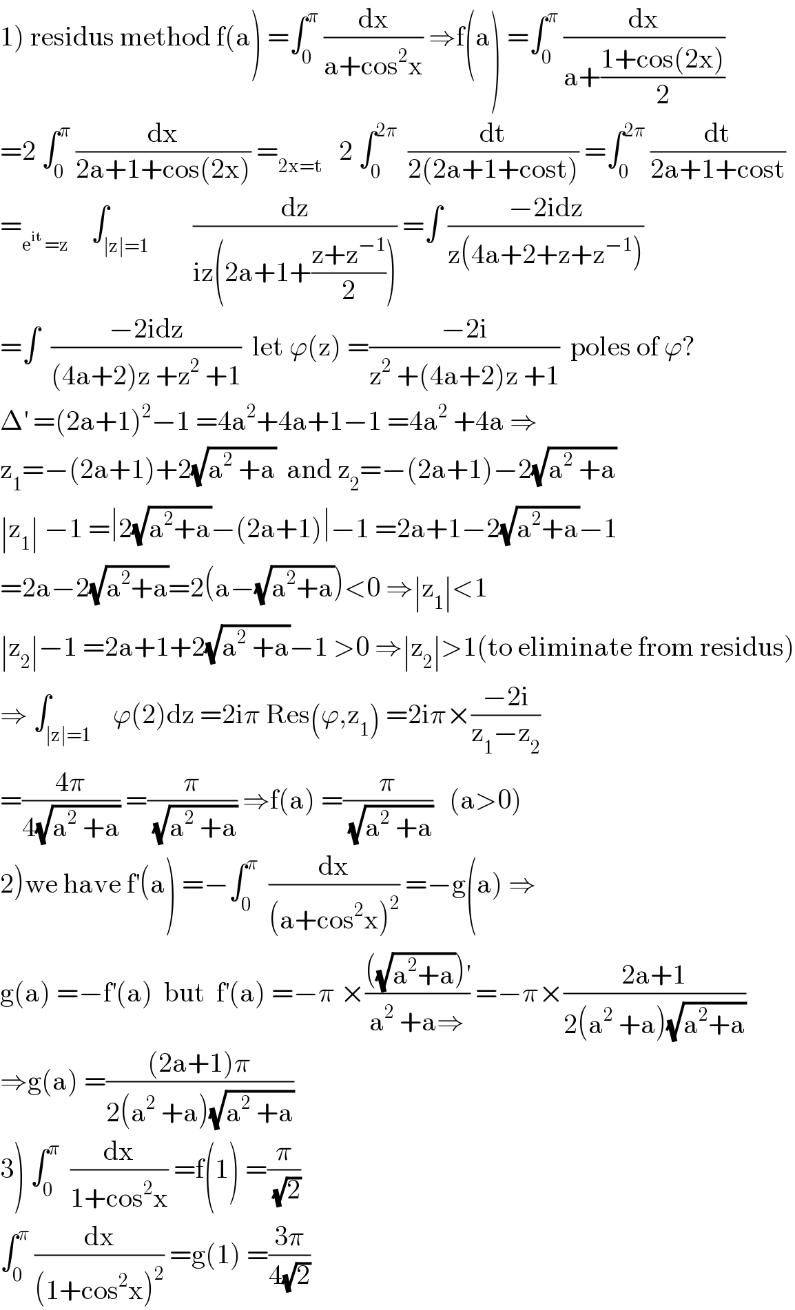 1) residus method f(a) =∫_0 ^π  (dx/(a+cos^2 x)) ⇒f(a) =∫_0 ^π  (dx/(a+((1+cos(2x))/2)))  =2 ∫_0 ^π  (dx/(2a+1+cos(2x))) =_(2x=t)    2 ∫_0 ^(2π)   (dt/(2(2a+1+cost))) =∫_0 ^(2π)  (dt/(2a+1+cost))  =_(e^(it)  =z)     ∫_(∣z∣=1)        (dz/(iz(2a+1+((z+z^(−1) )/2)))) =∫ ((−2idz)/(z(4a+2+z+z^(−1) )))  =∫  ((−2idz)/((4a+2)z +z^2  +1))  let ϕ(z) =((−2i)/(z^2  +(4a+2)z +1))  poles of ϕ?  Δ^′  =(2a+1)^2 −1 =4a^2 +4a+1−1 =4a^2  +4a ⇒  z_1 =−(2a+1)+2(√(a^2  +a))  and z_2 =−(2a+1)−2(√(a^2  +a))  ∣z_1 ∣ −1 =∣2(√(a^2 +a))−(2a+1)∣−1 =2a+1−2(√(a^2 +a))−1  =2a−2(√(a^2 +a))=2(a−(√(a^2 +a)))<0 ⇒∣z_1 ∣<1  ∣z_2 ∣−1 =2a+1+2(√(a^2  +a))−1 >0 ⇒∣z_2 ∣>1(to eliminate from residus)  ⇒ ∫_(∣z∣=1)    ϕ(2)dz =2iπ Res(ϕ,z_1 ) =2iπ×((−2i)/(z_1 −z_2 ))  =((4π)/(4(√(a^2  +a)))) =(π/(√(a^2  +a))) ⇒f(a) =(π/(√(a^2  +a)))   (a>0)  2)we have f^′ (a) =−∫_0 ^π   (dx/((a+cos^2 x)^2 )) =−g(a) ⇒  g(a) =−f^′ (a)  but  f^′ (a) =−π ×((((√(a^2 +a)))^′ )/(a^2  +a⇒)) =−π×((2a+1)/(2(a^2  +a)(√(a^2 +a))))  ⇒g(a) =(((2a+1)π)/(2(a^2  +a)(√(a^2  +a))))  3) ∫_0 ^π   (dx/(1+cos^2 x)) =f(1) =(π/(√2))  ∫_0 ^π  (dx/((1+cos^2 x)^2 )) =g(1) =((3π)/(4(√2)))  