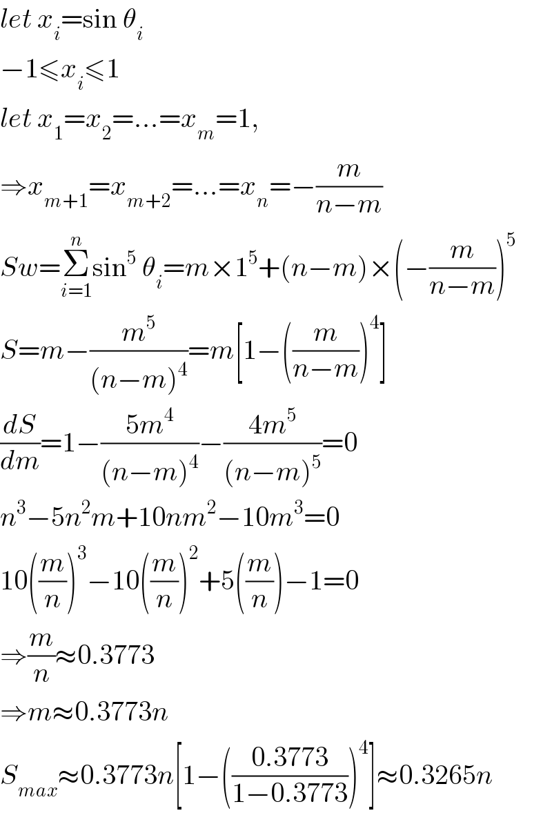 let x_i =sin θ_i   −1≤x_i ≤1  let x_1 =x_2 =...=x_m =1,  ⇒x_(m+1) =x_(m+2) =...=x_n =−(m/(n−m))  Sw=Σ_(i=1) ^n sin^5  θ_i =m×1^5 +(n−m)×(−(m/(n−m)))^5   S=m−(m^5 /((n−m)^4 ))=m[1−((m/(n−m)))^4 ]  (dS/dm)=1−((5m^4 )/((n−m)^4 ))−((4m^5 )/((n−m)^5 ))=0  n^3 −5n^2 m+10nm^2 −10m^3 =0  10((m/n))^3 −10((m/n))^2 +5((m/n))−1=0  ⇒(m/n)≈0.3773  ⇒m≈0.3773n  S_(max) ≈0.3773n[1−(((0.3773)/(1−0.3773)))^4 ]≈0.3265n  