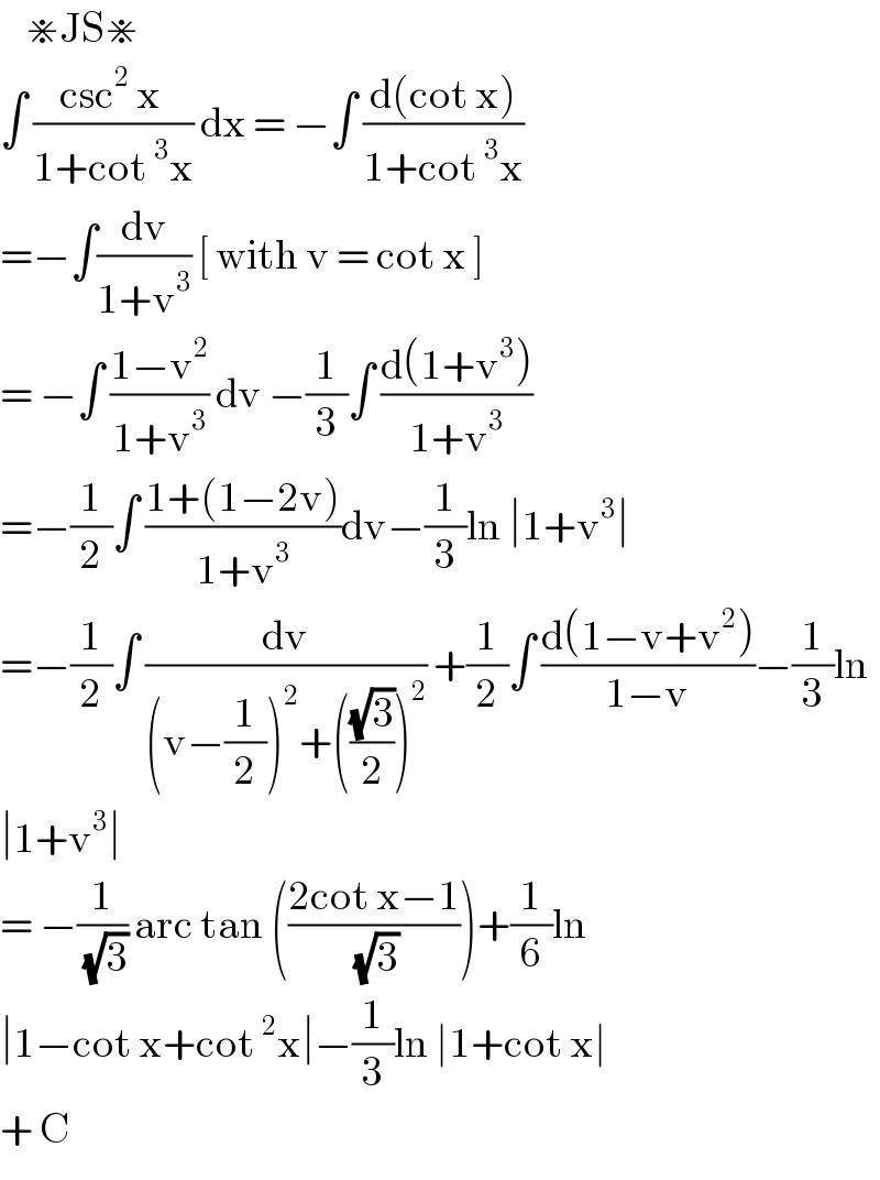     ⋇JS⋇  ∫ ((csc^2  x )/(1+cot^3 x)) dx = −∫ ((d(cot x))/(1+cot^3 x))  =−∫(dv/(1+v^3 )) [ with v = cot x ]  = −∫ ((1−v^2 )/(1+v^3 )) dv −(1/3)∫ ((d(1+v^3 ))/(1+v^3 ))  =−(1/2)∫ ((1+(1−2v))/(1+v^3 ))dv−(1/3)ln ∣1+v^3 ∣  =−(1/2)∫ (dv/((v−(1/2))^2 +(((√3)/2))^2 )) +(1/2)∫ ((d(1−v+v^2 ))/(1−v))−(1/3)ln  ∣1+v^3 ∣  = −(1/(√3)) arc tan (((2cot x−1)/(√3)))+(1/6)ln  ∣1−cot x+cot^2 x∣−(1/3)ln ∣1+cot x∣  + C   