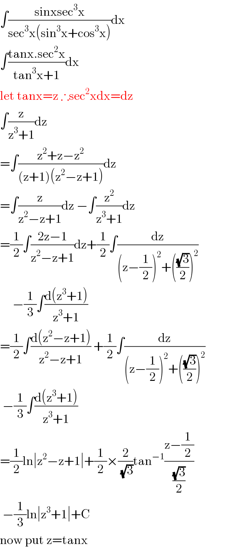 ∫((sinxsec^3 x)/(sec^3 x(sin^3 x+cos^3 x)))dx  ∫((tanx.sec^2 x)/(tan^3 x+1))dx  let tanx=z ∴sec^2 xdx=dz  ∫(z/(z^3 +1))dz  =∫((z^2 +z−z^2 )/((z+1)(z^2 −z+1)))dz  =∫(z/(z^2 −z+1))dz −∫(z^2 /(z^3 +1))dz  =(1/2)∫((2z−1)/(z^2 −z+1))dz+(1/2)∫(dz/((z−(1/2))^2 +(((√3)/2))^2 ))       −(1/3)∫((d(z^3 +1))/(z^3 +1))  =(1/2)∫((d(z^2 −z+1))/(z^2 −z+1)) +(1/2)∫(dz/((z−(1/2))^2 +(((√3)/2))^2 ))   −(1/3)∫((d(z^3 +1))/(z^3 +1))  =(1/2)ln∣z^2 −z+1∣+(1/2)×(2/(√3))tan^(−1) ((z−(1/2))/((√3)/2))   −(1/3)ln∣z^3 +1∣+C  now put z=tanx  