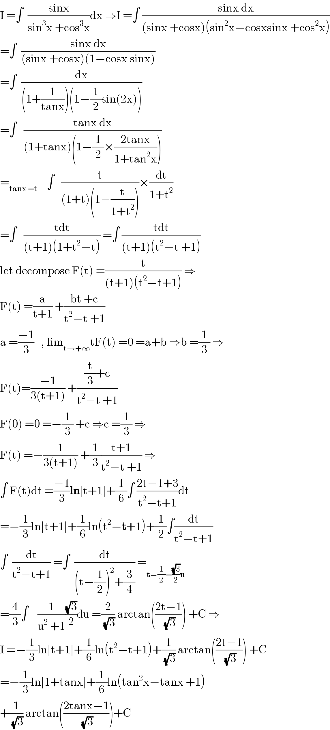I =∫  ((sinx)/(sin^3 x +cos^3 x))dx ⇒I =∫ ((sinx dx)/((sinx +cosx)(sin^2 x−cosxsinx +cos^2 x)))  =∫  ((sinx dx)/((sinx +cosx)(1−cosx sinx)))  =∫  (dx/((1+(1/(tanx)))(1−(1/2)sin(2x))))  =∫   ((tanx dx)/((1+tanx)(1−(1/2)×((2tanx)/(1+tan^2 x)))))  =_(tanx =t)     ∫   (t/((1+t)(1−(t/(1+t^2 )))))×(dt/(1+t^2 ))  =∫   ((tdt)/((t+1)(1+t^2 −t))) =∫ ((tdt)/((t+1)(t^2 −t +1)))  let decompose F(t) =(t/((t+1)(t^2 −t+1))) ⇒  F(t) =(a/(t+1)) +((bt +c)/(t^2 −t +1))  a =((−1)/3)   , lim_(t→+∞) tF(t) =0 =a+b ⇒b =(1/3) ⇒  F(t)=((−1)/(3(t+1))) +(((t/3)+c)/(t^2 −t +1))  F(0) =0 =−(1/3) +c ⇒c =(1/3) ⇒  F(t) =−(1/(3(t+1))) +(1/3)((t+1)/(t^2 −t +1)) ⇒  ∫ F(t)dt =((−1)/3)ln∣t+1∣+(1/6)∫ ((2t−1+3)/(t^2 −t+1))dt  =−(1/3)ln∣t+1∣+(1/6)ln(t^2 −t+1)+(1/2)∫(dt/(t^2 −t+1))  ∫  (dt/(t^2 −t+1)) =∫  (dt/((t−(1/2))^2 +(3/4))) =_(t−(1/2)=((√3)/2)u)   =(4/3)∫    (1/(u^2  +1))((√3)/2)du =(2/(√3)) arctan(((2t−1)/(√3))) +C ⇒  I =−(1/3)ln∣t+1∣+(1/6)ln(t^2 −t+1)+(1/(√3)) arctan(((2t−1)/(√3))) +C  =−(1/3)ln∣1+tanx∣+(1/6)ln(tan^2 x−tanx +1)  +(1/(√3)) arctan(((2tanx−1)/(√3)))+C  