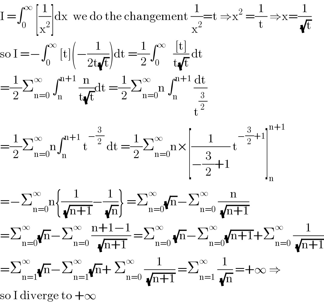 I =∫_0 ^∞  [(1/x^2 )]dx  we do the changement (1/x^2 )=t ⇒x^2  =(1/t) ⇒x=(1/(√t))  so I =−∫_0 ^∞  [t](−(1/(2t(√t))))dt =(1/2)∫_0 ^∞    (([t])/(t(√t))) dt  =(1/2)Σ_(n=0) ^∞  ∫_n ^(n+1)  (n/(t(√t)))dt =(1/2)Σ_(n=0) ^∞ n ∫_n ^(n+1)  (dt/t^(3/2) )  =(1/2)Σ_(n=0) ^∞ n∫_n ^(n+1)  t^(−(3/2))  dt =(1/2)Σ_(n=0) ^∞ n×[(1/(−(3/2)+1)) t^(−(3/2)+1) ]_n ^(n+1)   =−Σ_(n=0) ^∞ n{(1/(√(n+1)))−(1/(√n))} =Σ_(n=0) ^∞ (√n)−Σ_(n=0) ^∞  (n/(√(n+1)))  =Σ_(n=0) ^∞ (√n)−Σ_(n=0) ^∞  ((n+1−1)/(√(n+1))) =Σ_(n=0) ^∞  (√n)−Σ_(n=0) ^∞ (√(n+1))+Σ_(n=0) ^∞  (1/(√(n+1)))  =Σ_(n=1) ^∞ (√n)−Σ_(n=1) ^∞ (√n)+ Σ_(n=0) ^∞  (1/(√(n+1))) =Σ_(n=1) ^∞  (1/(√n)) =+∞ ⇒  so I diverge to +∞  
