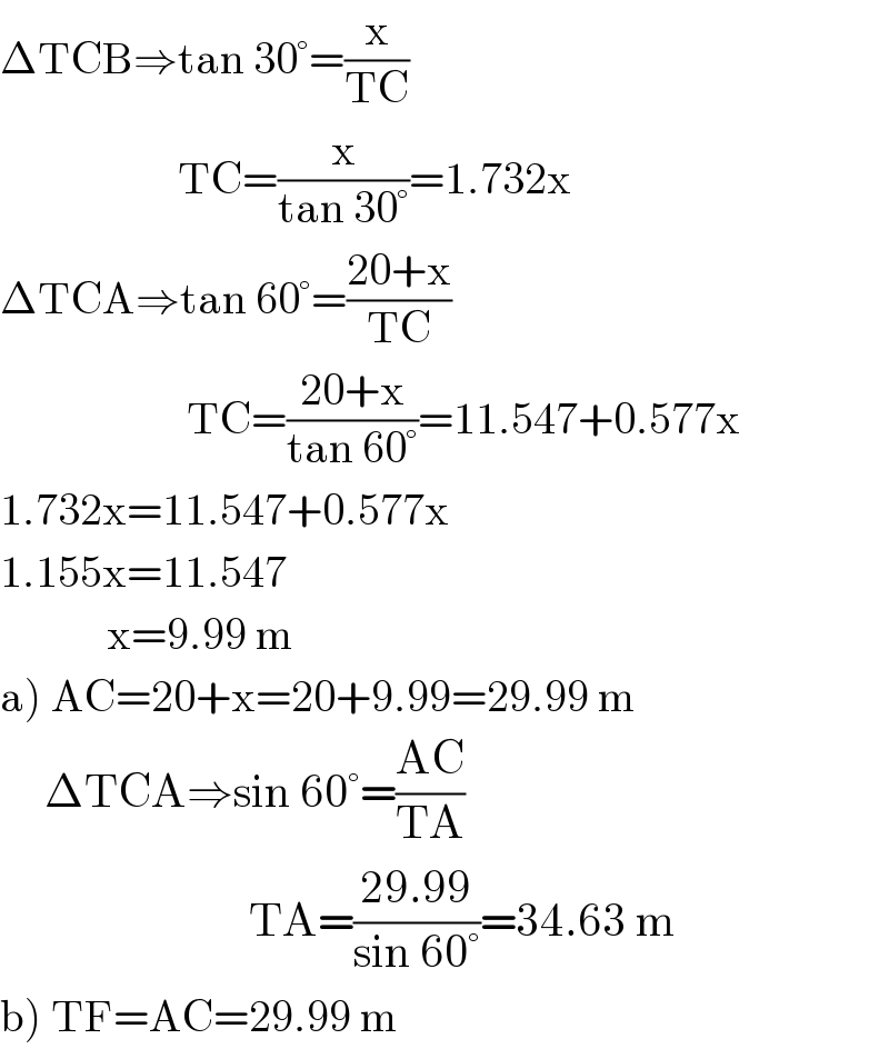 ΔTCB⇒tan 30°=(x/(TC))                      TC=(x/(tan 30°))=1.732x    ΔTCA⇒tan 60°=((20+x)/(TC))                       TC=((20+x)/(tan 60°))=11.547+0.577x     1.732x=11.547+0.577x  1.155x=11.547              x=9.99 m  a) AC=20+x=20+9.99=29.99 m       ΔTCA⇒sin 60°=((AC)/(TA))                              TA=((29.99)/(sin 60°))=34.63 m     b) TF=AC=29.99 m  